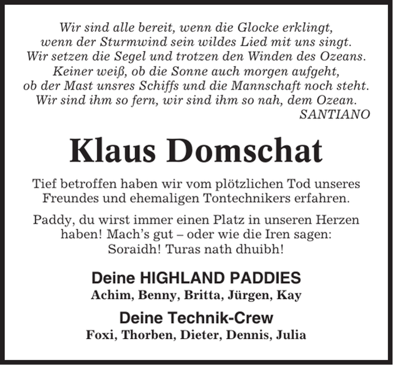 <p>Wir sind alle bereit, wenn die Glocke erklingt,<br />wenn der Sturmwind sein wildes Lied mit uns singt.<br />Wir setzen die Segel und trotzen den Winden des Ozeans.<br />Keiner weiß, ob die Sonne auch morgen aufgeht,<br />ob der Mast unsres Schiffs und die Mannschaft noch steht.<br />Wir sind ihm so fern, wir sind ihm so nah, dem Ozean.<br />SANTIANO</p><p>Klaus Domschat<br />Tief betroffen haben wir vom plötzlichen Tod unseres<br />Freundes und ehemaligen Tontechnikers erfahren.<br />Paddy, du wirst immer einen Platz in unseren Herzen<br />haben! Mach’s gut – oder wie die Iren sagen:<br />Soraidh! Turas nath dhuibh!</p><p>Deine HIGHLAND PADDIES<br />Achim, Benny, Britta, Jürgen, Kay</p><p>Deine Technik-Crew<br />Foxi, Thorben, Dieter, Dennis, Julia</p>