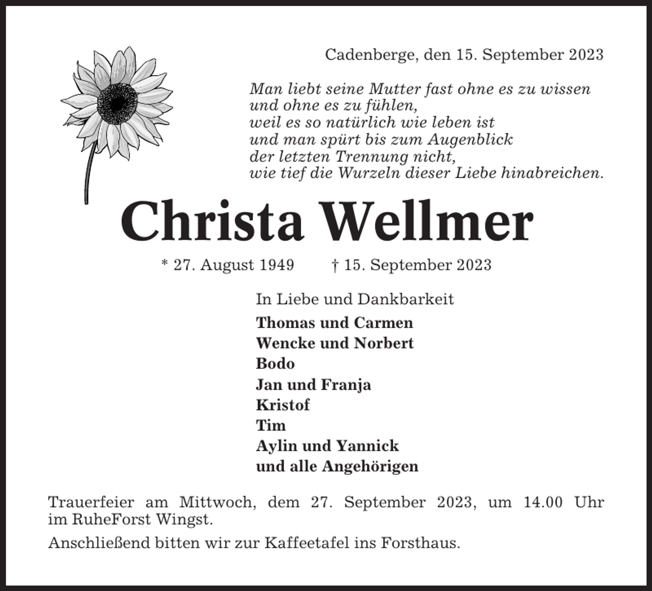 <p>Cadenberge, den 15. September 2023<br />Man liebt seine Mutter fast ohne es zu wissen<br />und ohne es zu fühlen,<br />weil es so natürlich wie leben ist<br />und man spürt bis zum Augenblick<br />der letzten Trennung nicht,<br />wie tief die Wurzeln dieser Liebe hinabreichen.</p><p>Christa Wellmer<br />* 27. August 1949</p><p>† 15. September 2023</p><p>In Liebe und Dankbarkeit<br />Thomas und Carmen<br />Wencke und Norbert<br />Bodo<br />Jan und Franja<br />Kristof<br />Tim<br />Aylin und Yannick<br />und alle Angehörigen<br />Trauerfeier am Mittwoch, dem 27. September 2023, um 14.00 Uhr<br />im RuheForst Wingst.<br />Anschließend bitten wir zur Kaffeetafel ins Forsthaus.</p>