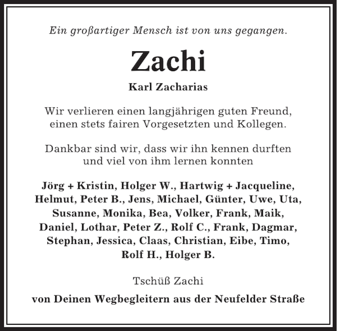 <p>Ein großartiger Mensch ist von uns gegangen.</p><p>Zachi<br />Karl Zacharias<br />Wir verlieren einen langjährigen guten Freund,<br />einen stets fairen Vorgesetzten und Kollegen.<br />Dankbar sind wir, dass wir ihn kennen durften<br />und viel von ihm lernen konnten<br />Jörg + Kristin, Holger W., Hartwig + Jacqueline,<br />Helmut, Peter B., Jens, Michael, Günter, Uwe, Uta,<br />Susanne, Monika, Bea, Volker, Frank, Maik,<br />Daniel, Lothar, Peter Z., Rolf C., Frank, Dagmar,<br />Stephan, Jessica, Claas, Christian, Eibe, Timo,<br />Rolf H., Holger B.<br />Tschüß Zachi<br />von Deinen Wegbegleitern aus der Neufelder Straße</p>