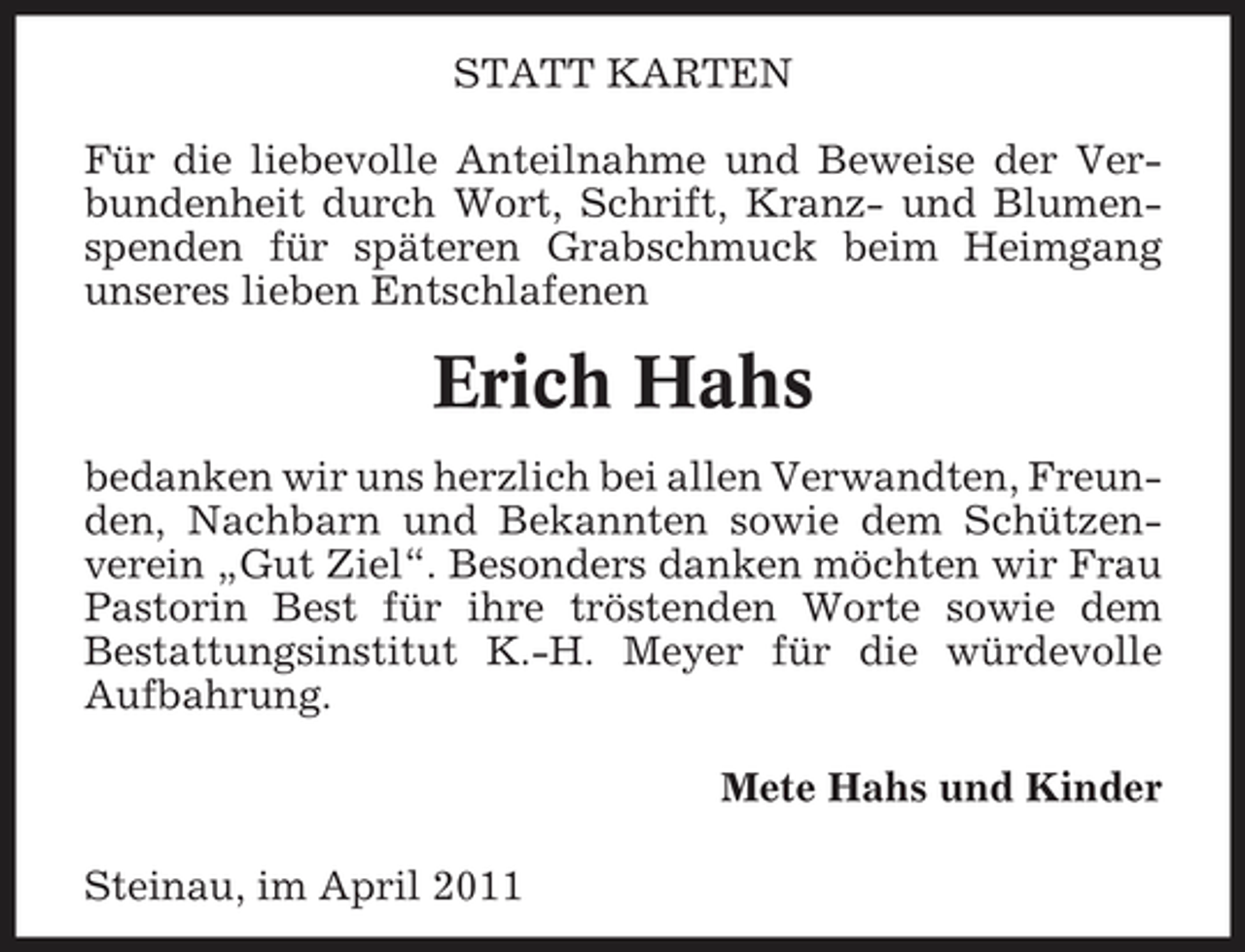 <p>STATT KARTEN Für die liebevolle Anteilnahme und Beweise der Verbundenheit durch Wort, Schrift, Kranz- und Blumenspenden für späteren Grabschmuck beim Heimgang unseres lieben Entschlafenen</p><p>Erich Hahs<br />bedanken wir uns herzlich bei allen Verwandten, Freunden, Nachbarn und Bekannten sowie dem Schützenverein „Gut Ziel“. Besonders danken möchten wir Frau Pastorin Best für ihre tröstenden Worte sowie dem Bestattungsinstitut K.-H. Meyer für die würdevolle Aufbahrung. Mete Hahs und Kinder Steinau, im April 2011</p>