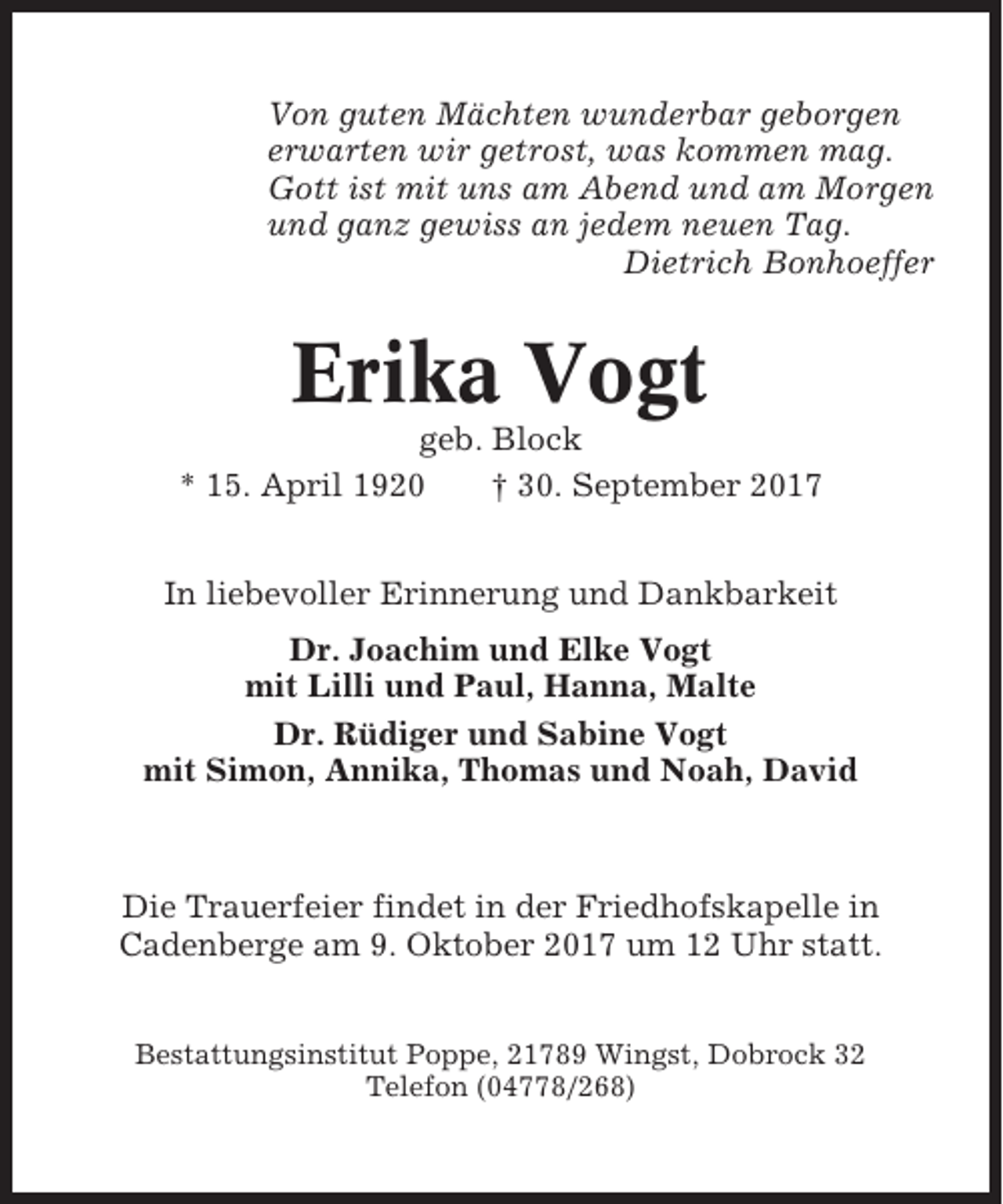 <p>Von guten Mächten wunderbar geborgen<br />erwarten wir getrost, was kommen mag.<br />Gott ist mit uns am Abend und am Morgen<br />und ganz gewiss an jedem neuen Tag.<br />Dietrich Bonhoeffer</p><p>Erika Vogt<br />geb. Block<br />* 15. April 1920<br />† 30. September 2017<br />In liebevoller Erinnerung und Dankbarkeit<br />Dr. Joachim und Elke Vogt<br />mit Lilli und Paul, Hanna, Malte<br />Dr. Rüdiger und Sabine Vogt<br />mit Simon, Annika, Thomas und Noah, David</p><p>Die Trauerfeier findet in der Friedhofskapelle in<br />Cadenberge am 9. Oktober 2017 um 12 Uhr statt.<br />Bestattungsinstitut Poppe, 21789 Wingst, Dobrock 32<br />Telefon (04778/268)</p>