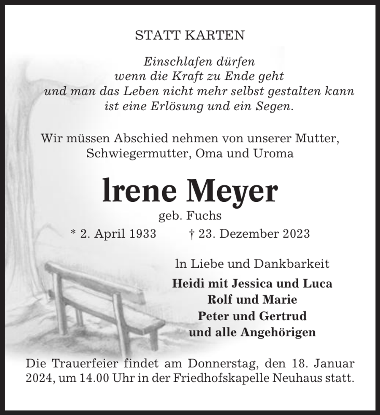 <p>STATT KARTEN<br />Einschlafen dürfen<br />wenn die Kraft zu Ende geht<br />und man das Leben nicht mehr selbst gestalten kann<br />ist eine Erlösung und ein Segen.<br />Wir müssen Abschied nehmen von unserer Mutter,<br />Schwiegermutter, Oma und Uroma</p><p>lrene Meyer<br />* 2. April 1933</p><p>geb. Fuchs<br />† 23. Dezember 2023<br />ln Liebe und Dankbarkeit<br />Heidi mit Jessica und Luca<br />Rolf und Marie<br />Peter und Gertrud<br />und alle Angehörigen</p><p>Die Trauerfeier findet am Donnerstag, den 18. Januar<br />2024, um 14.00 Uhr in der Friedhofskapelle Neuhaus statt.</p>