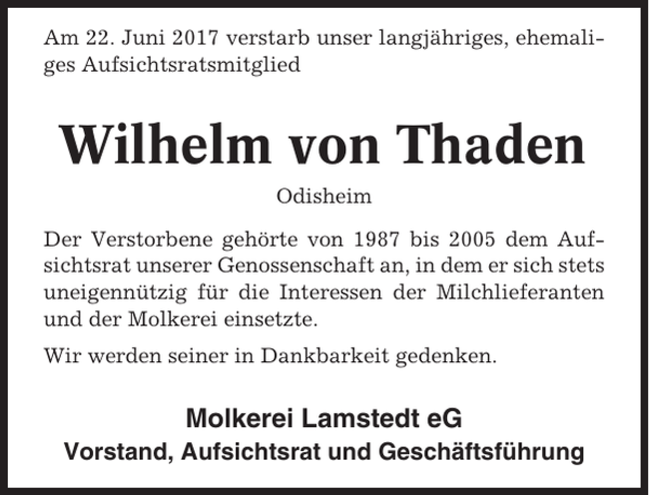 <p>Am 22. Juni 2017 verstarb unser langjähriges, ehemaliges Aufsichtsratsmitglied</p><p>Wilhelm von Thaden<br />Odisheim<br />Der Verstorbene gehörte von 1987 bis 2005 dem Aufsichtsrat unserer Genossenschaft an, in dem er sich stets<br />uneigennützig für die Interessen der Milchlieferanten<br />und der Molkerei einsetzte.<br />Wir werden seiner in Dankbarkeit gedenken.</p><p>Molkerei Lamstedt eG<br />Vorstand, Aufsichtsrat und Geschäftsführung</p>