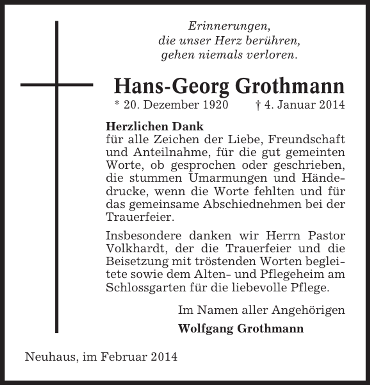 <p>Erinnerungen,<br />die unser Herz berühren,<br />gehen niemals verloren.</p><p>Hans-Georg Grothmann<br />* 20. Dezember 1920</p><p>† 4. Januar 2014</p><p>Herzlichen Dank<br />für alle Zeichen der Liebe, Freundschaft<br />und Anteilnahme, für die gut gemeinten<br />Worte, ob gesprochen oder geschrieben,<br />die stummen Umarmungen und Händedrucke, wenn die Worte fehlten und für<br />das gemeinsame Abschiednehmen bei der<br />Trauerfeier.<br />Insbesondere danken wir Herrn Pastor<br />Volkhardt, der die Trauerfeier und die<br />Beisetzung mit tröstenden Worten begleitete sowie dem Alten- und Pflegeheim am<br />Schlossgarten für die liebevolle Pflege.<br />Im Namen aller Angehörigen<br />Wolfgang Grothmann<br />Neuhaus, im Februar 2014</p>