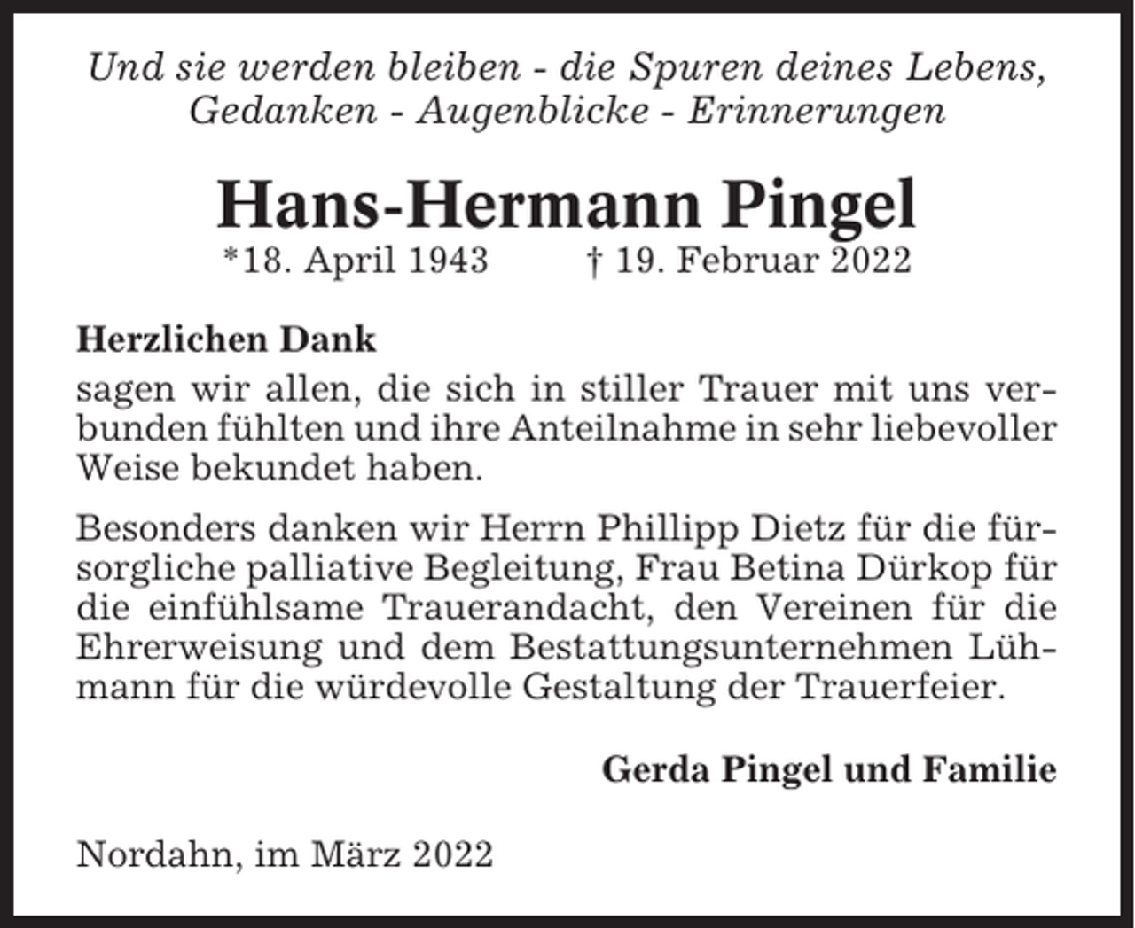 <p>Und sie werden bleiben - die Spuren deines Lebens,<br />Gedanken - Augenblicke - Erinnerungen</p><p>Hans-Hermann Pingel<br />*18. April 1943</p><p>† 19. Februar 2022</p><p>Herzlichen Dank<br />sagen wir allen, die sich in stiller Trauer mit uns verbunden fühlten und ihre Anteilnahme in sehr liebevoller<br />Weise bekundet haben.<br />Besonders danken wir Herrn Phillipp Dietz für die fürsorgliche palliative Begleitung, Frau Betina Dürkop für<br />die einfühlsame Trauerandacht, den Vereinen für die<br />Ehrerweisung und dem Bestattungsunternehmen Lühmann für die würdevolle Gestaltung der Trauerfeier.<br />Gerda Pingel und Familie<br />Nordahn, im März 2022</p>