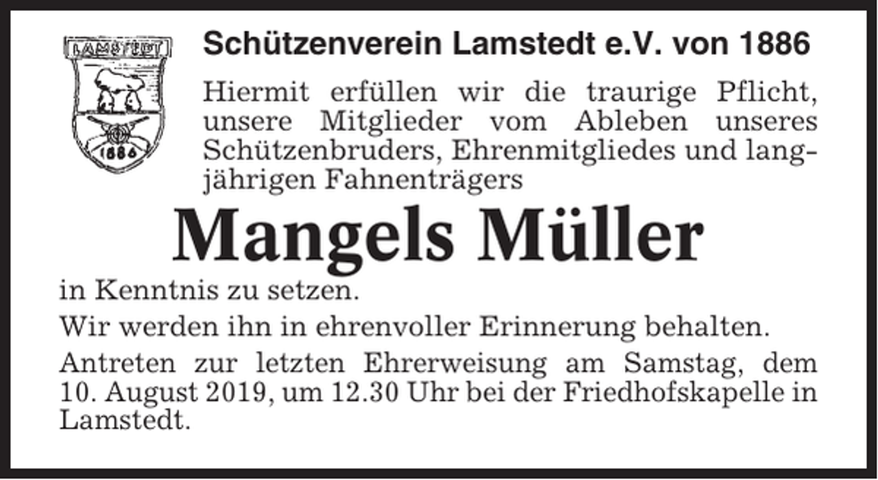 <p>Schützenverein Lamstedt e.V. von 1886<br />Hiermit erfüllen wir die traurige Pflicht,<br />unsere Mitglieder vom Ableben unseres<br />Schützenbruders, Ehrenmitgliedes und langjährigen Fahnenträgers</p><p>Mangels Müller<br />in Kenntnis zu setzen.<br />Wir werden ihn in ehrenvoller Erinnerung behalten.<br />Antreten zur letzten Ehrerweisung am Samstag, dem<br />10. August 2019, um 12.30 Uhr bei der Friedhofskapelle in<br />Lamstedt.</p>