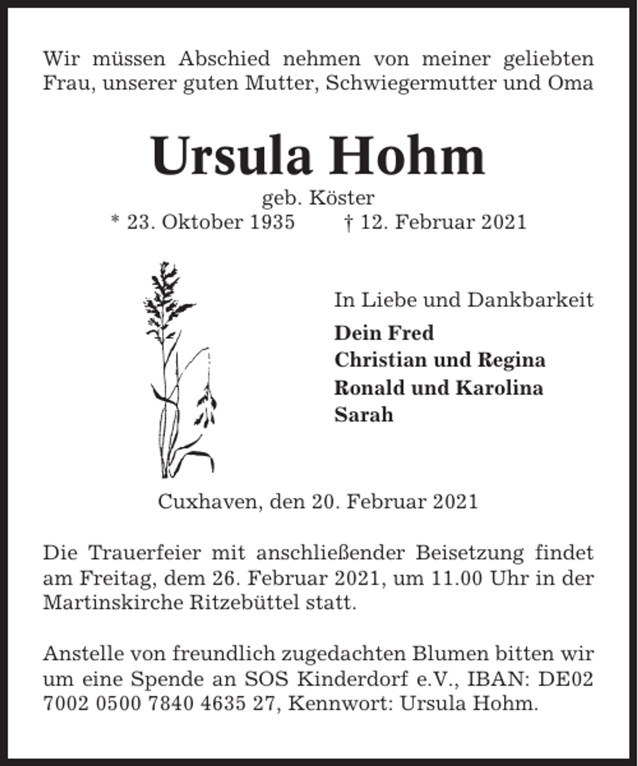 <p>Wir müssen Abschied nehmen von meiner geliebten<br />Frau, unserer guten Mutter, Schwiegermutter und Oma</p><p>Ursula Hohm<br />geb. Köster<br />* 23. Oktober 1935<br />† 12. Februar 2021</p><p>In Liebe und Dankbarkeit<br />Dein Fred<br />Christian und Regina<br />Ronald und Karolina<br />Sarah</p><p>Cuxhaven, den 20. Februar 2021<br />Die Trauerfeier mit anschließender Beisetzung findet<br />am Freitag, dem 26. Februar 2021, um 11.00 Uhr in der<br />Martinskirche Ritzebüttel statt.<br />Anstelle von freundlich zugedachten Blumen bitten wir<br />um eine Spende an SOS Kinderdorf e.V., IBAN: DE02<br />7002 0500 7840 4635 27, Kennwort: Ursula Hohm.</p>