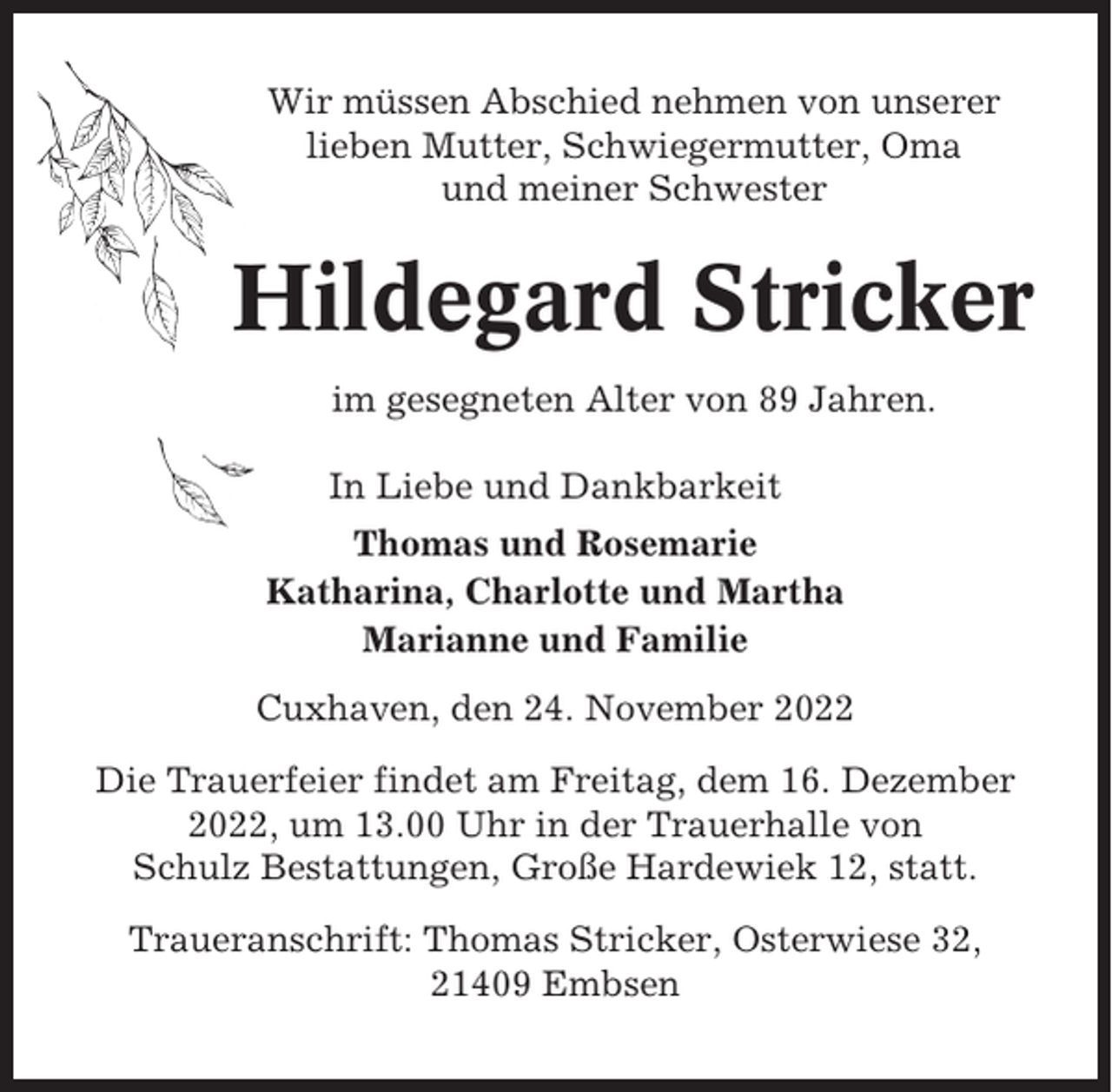 <p>Wir müssen Abschied nehmen von unserer<br />lieben Mutter, Schwiegermutter, Oma<br />und meiner Schwester</p><p>Hildegard Stricker<br />im gesegneten Alter von 89 Jahren.<br />In Liebe und Dankbarkeit<br />Thomas und Rosemarie<br />Katharina, Charlotte und Martha<br />Marianne und Familie<br />Cuxhaven, den 24. November 2022<br />Die Trauerfeier findet am Freitag, dem 16. Dezember<br />2022, um 13.00 Uhr in der Trauerhalle von<br />Schulz Bestattungen, Große Hardewiek 12, statt.<br />Traueranschrift: Thomas Stricker, Osterwiese 32,<br />21409 Embsen</p>