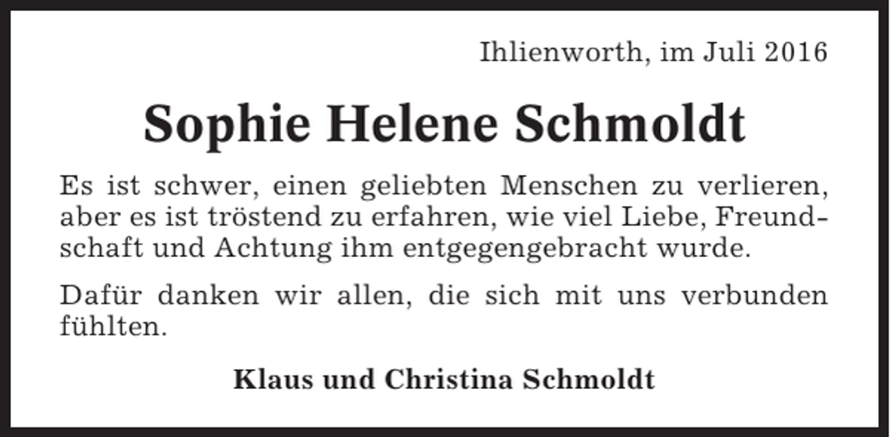 <p>Ihlienworth, im Juli 2016</p><p>Sophie Helene Schmoldt<br />Es ist schwer, einen geliebten Menschen zu verlieren,<br />aber es ist tröstend zu erfahren, wie viel Liebe, Freundschaft und Achtung ihm entgegengebracht wurde.<br />Dafür danken wir allen, die sich mit uns verbunden<br />fühlten.<br />Klaus und Christina Schmoldt</p>