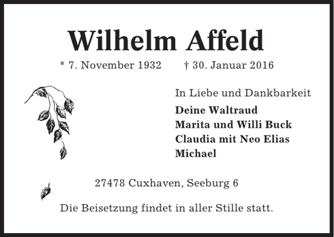 <p>Wilhelm Affeld<br />* 7. November 1932</p><p>† 30. Januar 2016<br />In Liebe und Dankbarkeit<br />Deine Waltraud<br />Marita und Willi Buck<br />Claudia mit Neo Elias<br />Michael</p><p>27478 Cuxhaven, Seeburg 6<br />Die Beisetzung findet in aller Stille statt.</p>