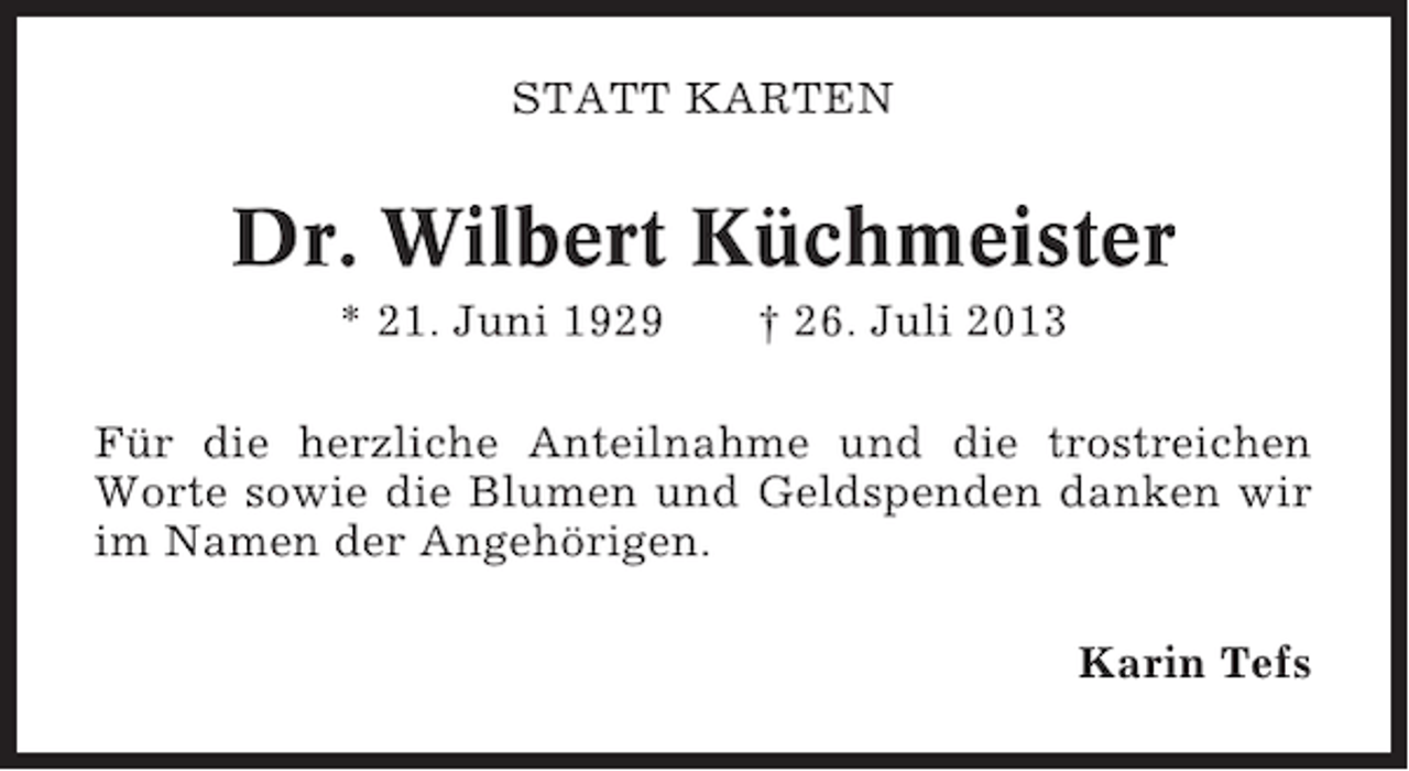 <p>STATT KARTEN</p><p>Dr. Wilbert Küchmeister<br />* 21. Juni 1929</p><p>† 26. Juli 2013</p><p>Für die herzliche Anteilnahme und die trostreichen<br />Worte sowie die Blumen und Geldspenden danken wir<br />im Namen der Angehörigen.<br />Karin Tefs</p>