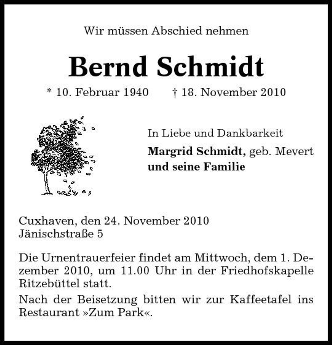<p>Wir müssen Abschied nehmen</p><p>Bernd Schmidt<br />* 10. Februar 1940 † 18. November 2010<br />In Liebe und Dankbarkeit</p><p>Margrid Schmidt, geb. Mevert und seine Familie</p><p>Cuxhaven, den 24. November 2010 Jänischstraße 5 Die Urnentrauerfeier findet am Mittwoch, dem 1. Dezember 2010, um 11.00 Uhr in der Friedhofskapelle Ritzebüttel statt. Nach der Beisetzung bitten wir zur Kaffeetafel ins Restaurant »Zum Park«.</p>