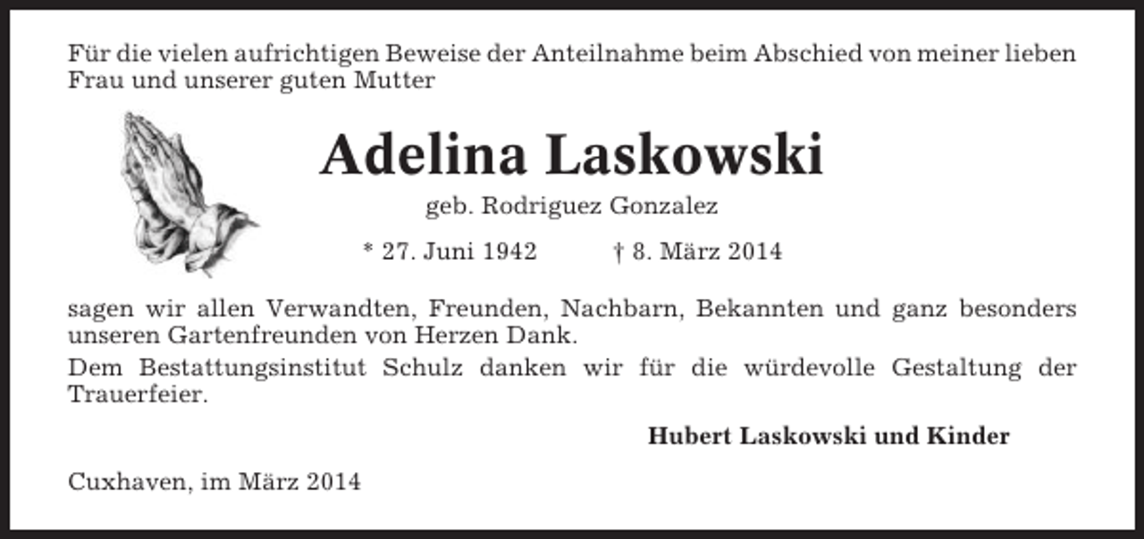 <p>Für die vielen aufrichtigen Beweise der Anteilnahme beim Abschied von meiner lieben<br />Frau und unserer guten Mutter</p><p>Adelina Laskowski<br />geb. Rodriguez Gonzalez<br />* 27. Juni 1942</p><p>† 8. März 2014</p><p>sagen wir allen Verwandten, Freunden, Nachbarn, Bekannten und ganz besonders<br />unseren Gartenfreunden von Herzen Dank.<br />Dem Bestattungsinstitut Schulz danken wir für die würdevolle Gestaltung der<br />Trauerfeier.<br />Hubert Laskowski und Kinder<br />Cuxhaven, im März 2014</p>