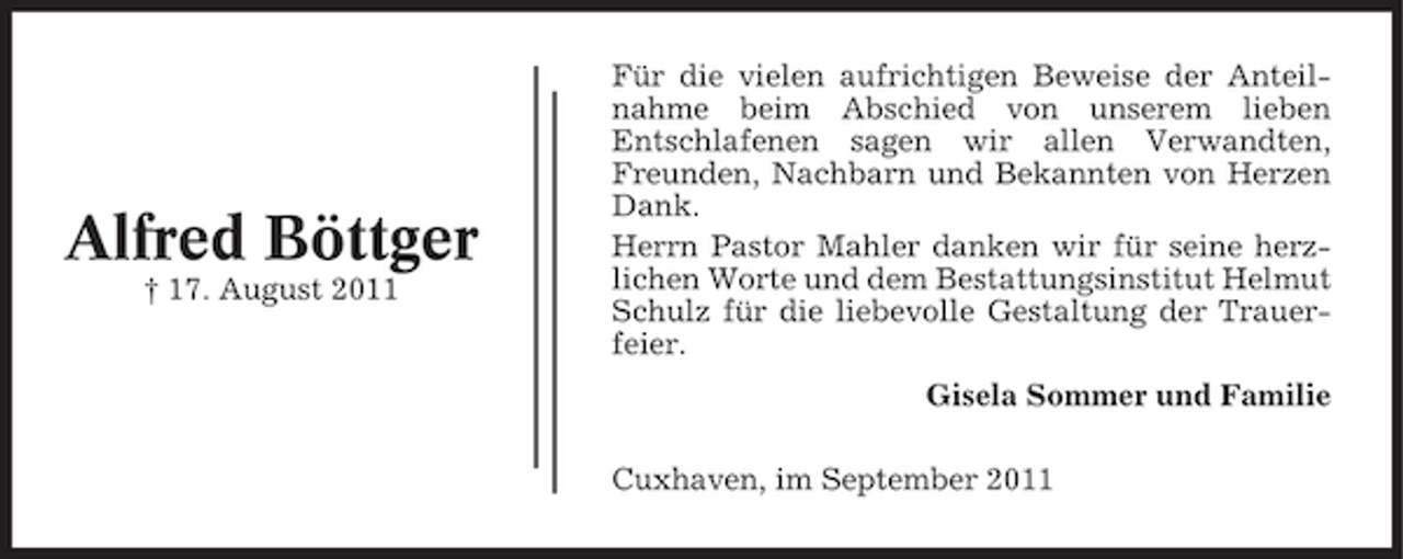 <p>Alfred Böttger<br />† 17. August 2011</p><p>Für die vielen aufrichtigen Beweise der Anteilnahme beim Abschied von unserem lieben<br />Entschlafenen sagen wir allen Verwandten,<br />Freunden, Nachbarn und Bekannten von Herzen<br />Dank.<br />Herrn Pastor Mahler danken wir für seine herzlichen Worte und dem Bestattungsinstitut Helmut<br />Schulz für die liebevolle Gestaltung der Trauerfeier.<br />Gisela Sommer und Familie<br />Cuxhaven, im September 2011</p>