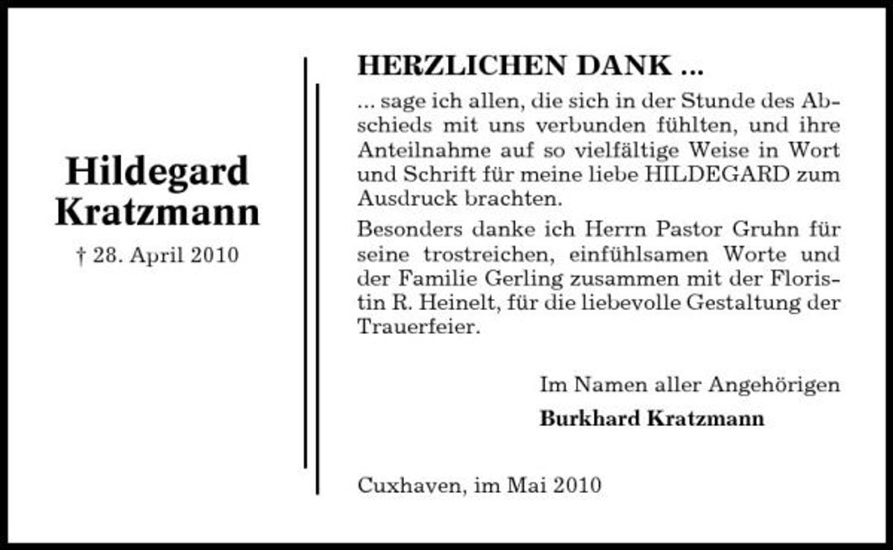 <p>HERZLICHEN DANK ...<br />... sage ich allen, die sich in der Stunde des Abschieds mit uns verbunden fühlten, und ihre Anteilnahme auf so vielfältige Weise in Wort und Schrift für meine liebe HILDEGARD zum Ausdruck brachten. Besonders danke ich Herrn Pastor Gruhn für seine trostreichen, einfühlsamen Worte und der Familie Gerling zusammen mit der Floristin R. Heinelt, für die liebevolle Gestaltung der Trauerfeier. Im Namen aller Angehörigen Burkhard Kratzmann Cuxhaven, im Mai 2010</p><p>Hildegard Kratzmann<br />† 28. April 2010</p>