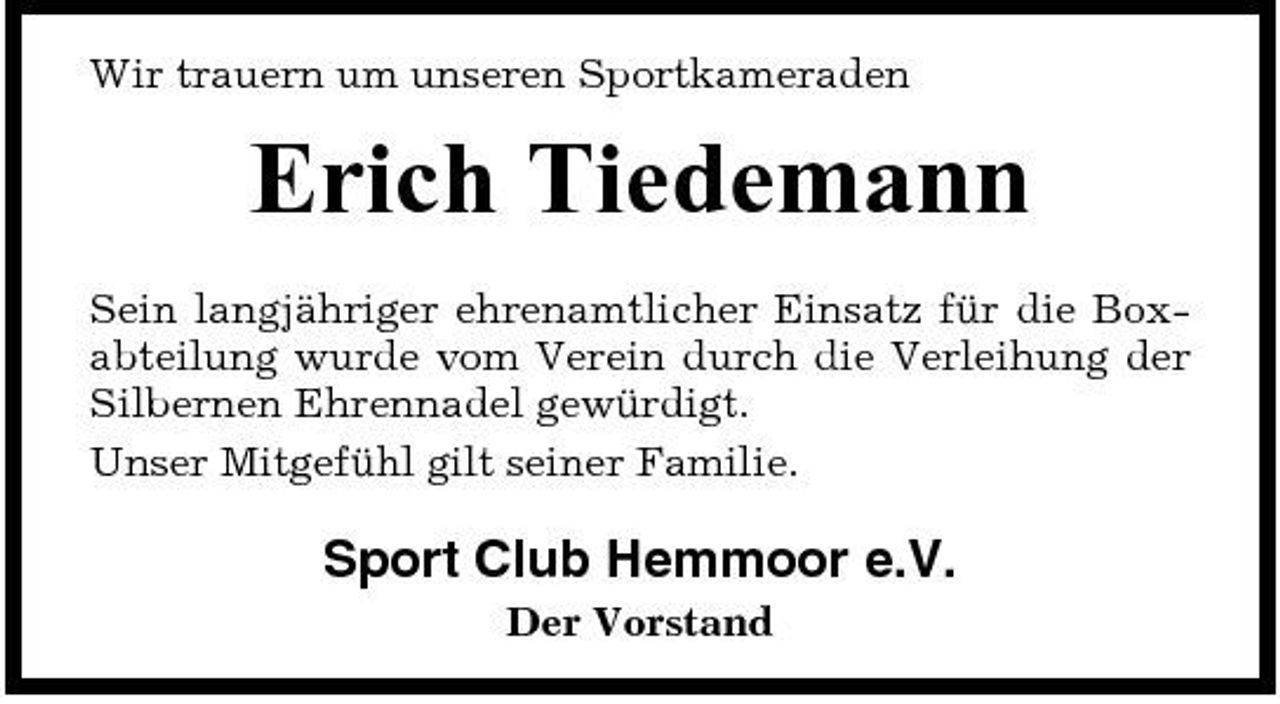 <p>Wir trauern um unseren Sportkameraden</p><p>Erich Tiedemann<br />Sein langjähriger ehrenamtlicher Einsatz für die Boxabteilung wurde vom Verein durch die Verleihung der Silbernen Ehrennadel gewürdigt. Unser Mitgefühl gilt seiner Familie.</p><p>Sport Club Hemmoor e.V.<br />Der Vorstand</p>