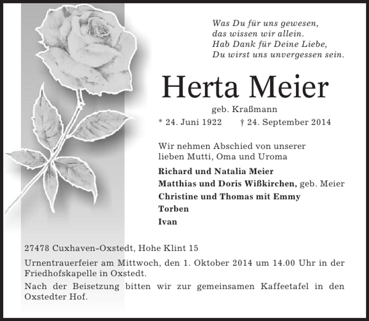 <p>Was Du für uns gewesen,<br />das wissen wir allein.<br />Hab Dank für Deine Liebe,<br />Du wirst uns unvergessen sein.</p><p>Herta Meier<br />geb. Kraßmann<br />* 24. Juni 1922<br />† 24. September 2014<br />Wir nehmen Abschied von unserer<br />lieben Mutti, Oma und Uroma<br />Richard und Natalia Meier<br />Matthias und Doris Wißkirchen, geb. Meier<br />Christine und Thomas mit Emmy<br />Torben<br />Ivan<br />27478 Cuxhaven-Oxstedt, Hohe Klint 15<br />Urnentrauerfeier am Mittwoch, den 1. Oktober 2014 um 14.00 Uhr in der<br />Friedhofskapelle in Oxstedt.<br />Nach der Beisetzung bitten wir zur gemeinsamen Kaffeetafel in den<br />Oxstedter Hof.</p>