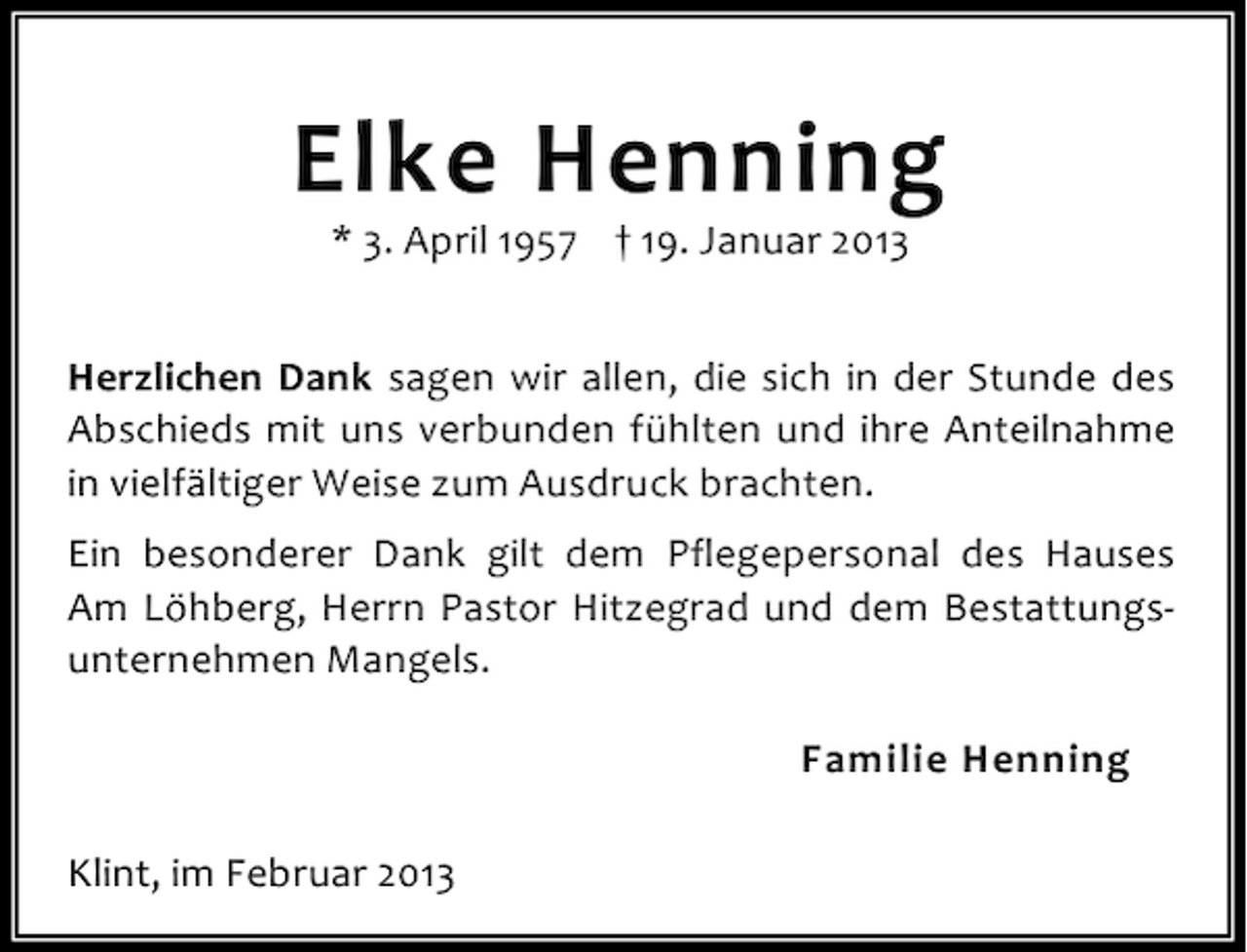 <p>Elke Henning<br />* 3. April 1957 † 19. Januar 2013</p><p>Herzlichen Dank sagen wir allen, die sich in der Stunde des<br />Abschieds mit uns verbunden fühlten und ihre Anteilnahme<br />in vielfältiger Weise zum Ausdruck brachten.<br />Ein besonderer Dank gilt dem Pflegepersonal des Hauses<br />Am Löhberg, Herrn Pastor Hitzegrad und dem Bestattungsunternehmen Mangels.<br />Familie Henning<br />Klint, im Februar 2013</p>