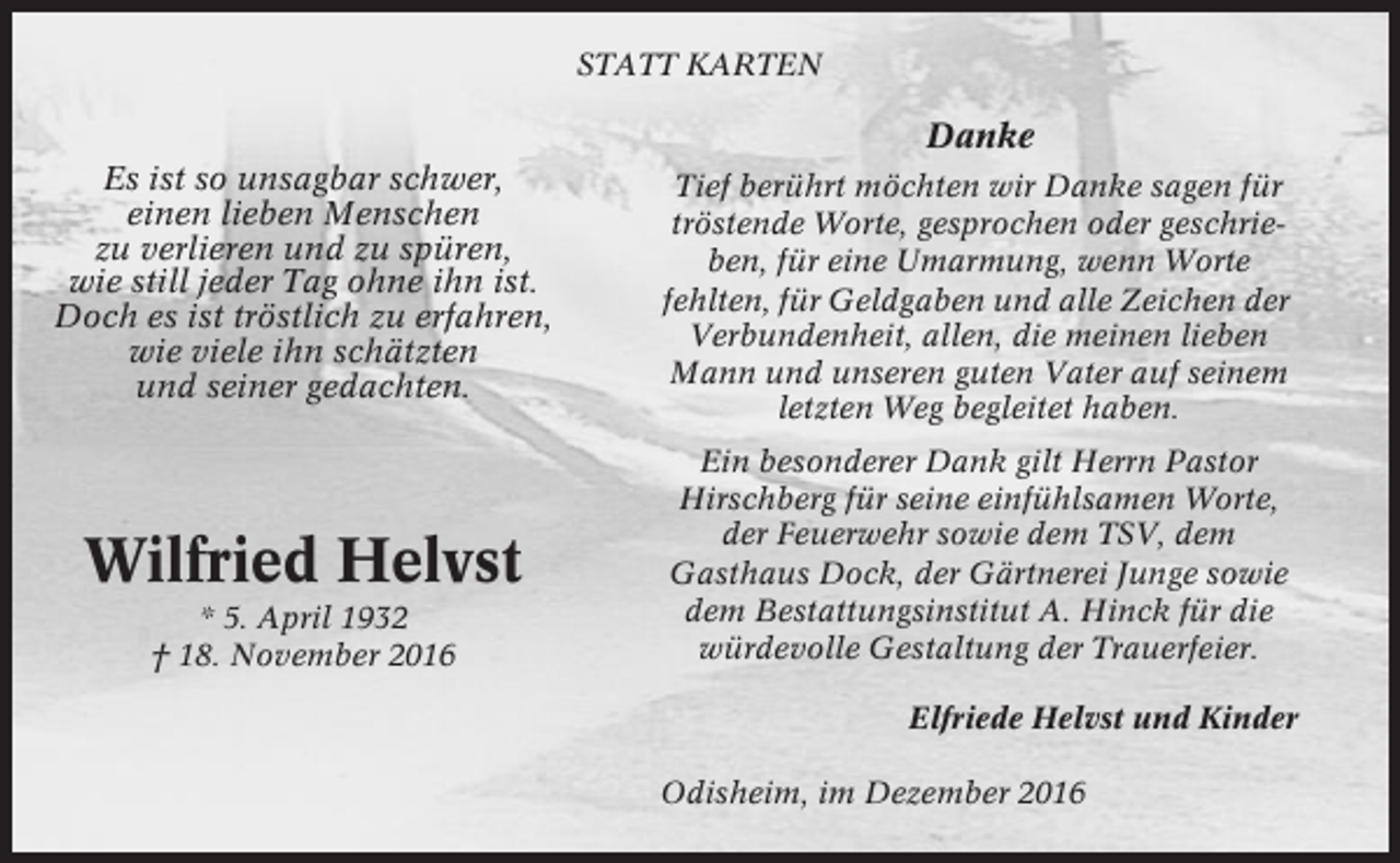 <p>STATT KARTEN</p><p>Danke<br />Es ist so unsagbar schwer,<br />einen lieben Menschen<br />zu verlieren und zu spüren,<br />wie still jeder Tag ohne ihn ist.<br />Doch es ist tröstlich zu erfahren,<br />wie viele ihn schätzten<br />und seiner gedachten.</p><p>Wilfried Helvst<br />* 5. April 1932<br />† 18. November 2016</p><p>Tief berührt möchten wir Danke sagen für<br />tröstende Worte, gesprochen oder geschrieben, für eine Umarmung, wenn Worte<br />fehlten, für Geldgaben und alle Zeichen der<br />Verbundenheit, allen, die meinen lieben<br />Mann und unseren guten Vater auf seinem<br />letzten Weg begleitet haben.<br />Ein besonderer Dank gilt Herrn Pastor<br />Hirschberg für seine einfühlsamen Worte,<br />der Feuerwehr sowie dem TSV, dem<br />Gasthaus Dock, der Gärtnerei Junge sowie<br />dem Bestattungsinstitut A. Hinck für die<br />würdevolle Gestaltung der Trauerfeier.<br />Elfriede Helvst und Kinder<br />Odisheim, im Dezember 2016</p>