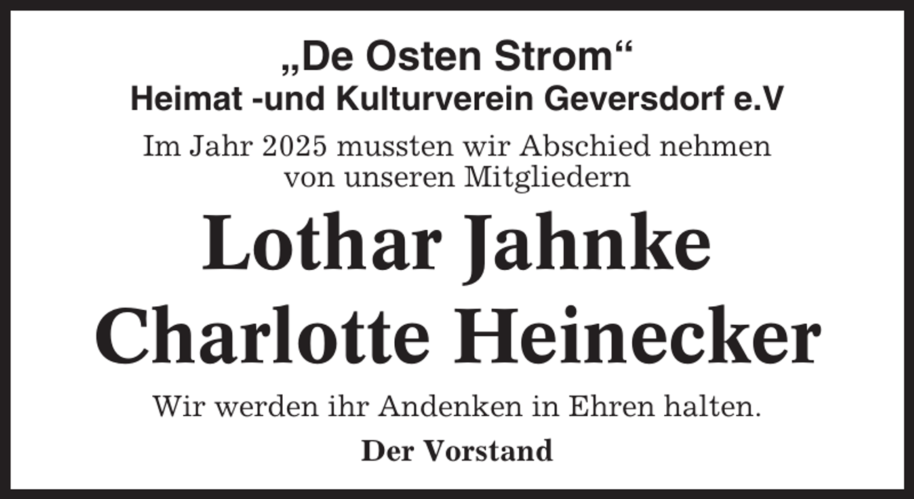 <p>„De Osten Strom“<br />Heimat -und Kulturverein Geversdorf e.V<br />Im Jahr 2025 mussten wir Abschied nehmen<br />von unseren Mitgliedern</p><p>Lothar Jahnke<br />Charlotte Heinecker<br />Wir werden ihr Andenken in Ehren halten.<br />Der Vorstand</p>