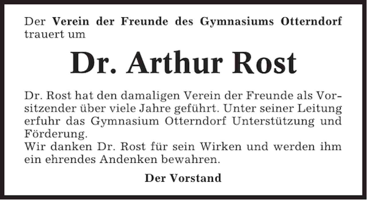 <p>Der Verein der Freunde des Gymnasiums Otterndorf<br />trauert um</p><p>Dr. Arthur Rost<br />Dr. Rost hat den damaligen Verein der Freunde als Vorsitzender über viele Jahre geführt. Unter seiner Leitung<br />erfuhr das Gymnasium Otterndorf Unterstützung und<br />Förderung.<br />Wir danken Dr. Rost für sein Wirken und werden ihm<br />ein ehrendes Andenken bewahren.<br />Der Vorstand</p>