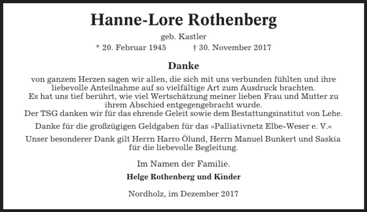 <p>Hanne-Lore Rothenberg<br />geb. Kastler<br />* 20. Februar 1945<br />† 30. November 2017</p><p>Danke<br />von ganzem Herzen sagen wir allen, die sich mit uns verbunden fühlten und ihre<br />liebevolle Anteilnahme auf so vielfältige Art zum Ausdruck brachten.<br />Es hat uns tief berührt, wie viel Wertschätzung meiner lieben Frau und Mutter zu<br />ihrem Abschied entgegengebracht wurde.<br />Der TSG danken wir für das ehrende Geleit sowie dem Bestattungsinstitut von Lehe.<br />Danke für die großzügigen Geldgaben für das »Palliativnetz Elbe-Weser e. V.«<br />Unser besonderer Dank gilt Herrn Harro Ölund, Herrn Manuel Bunkert und Saskia<br />für die liebevolle Begleitung.</p><p>Im Namen der Familie.<br />Helge Rothenberg und Kinder<br />Nordholz, im Dezember 2017</p>