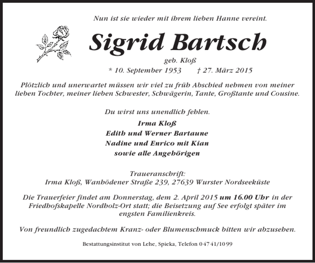 <p>Nun ist sie wieder mit ihrem lieben Hanne vereint.</p><p>Sigrid Bartsch<br />geb. Kloß<br />* 10. September 1953<br />† 27. März 2015<br />Plötzlich und unerwartet müssen wir viel zu früh Abschied nehmen von meiner<br />lieben Tochter, meiner lieben Schwester, Schwägerin, Tante, Großtante und Cousine.<br />Du wirst uns unendlich fehlen.<br />Irma Kloß<br />Edith und Werner Bartaune<br />Nadine und Enrico mit Kian<br />sowie alle Angehörigen<br />Traueranschrift:<br />Irma Kloß, Wanhödener Straße 239, 27639 Wurster Nordseeküste<br />Die Trauerfeier findet am Donnerstag, dem 2. April 2015 um 16.00 Uhr in der<br />Friedhofskapelle Nordholz-Ort statt; die Beisetzung auf See erfolgt später im<br />engsten Familienkreis.<br />Von freundlich zugedachtem Kranz- oder Blumenschmuck bitten wir abzusehen.<br />Bestattungsinstitut von Lehe, Spieka, Telefon 0 47 41/10 99</p>