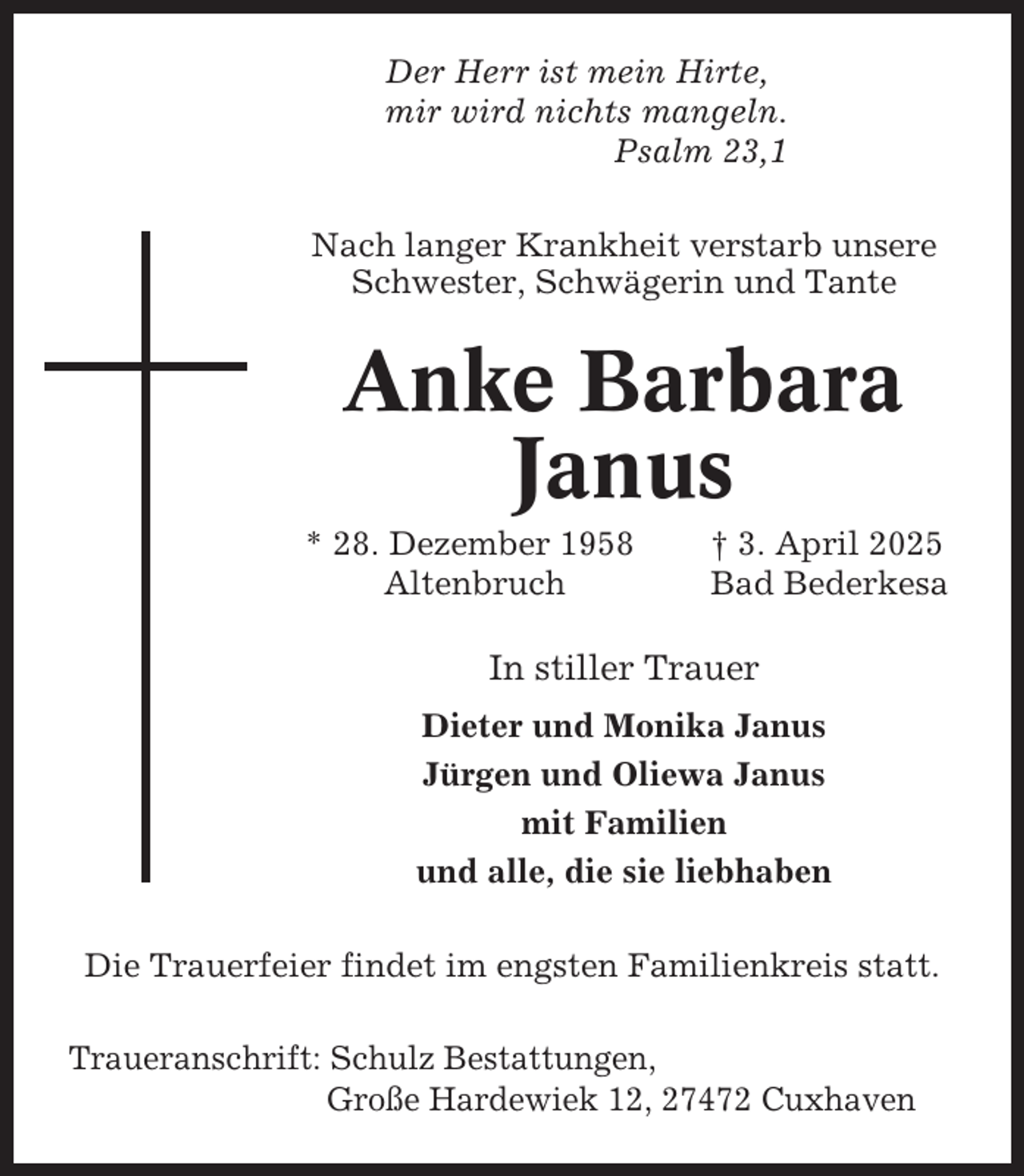 <p>Der Herr ist mein Hirte,<br />mir wird nichts mangeln.<br />Psalm 23,1<br />Nach langer Krankheit verstarb unsere<br />Schwester, Schwägerin und Tante</p><p>Anke Barbara<br />Janus<br />* 28. Dezember 1958<br />Altenbruch</p><p>† 3. April 2025<br />Bad Bederkesa</p><p>In stiller Trauer<br />Dieter und Monika Janus<br />Jürgen und Oliewa Janus<br />mit Familien<br />und alle, die sie liebhaben<br />Die Trauerfeier findet im engsten Familienkreis statt.<br />Traueranschrift: Schulz Bestattungen,<br />Große Hardewiek 12, 27472 Cuxhaven</p>