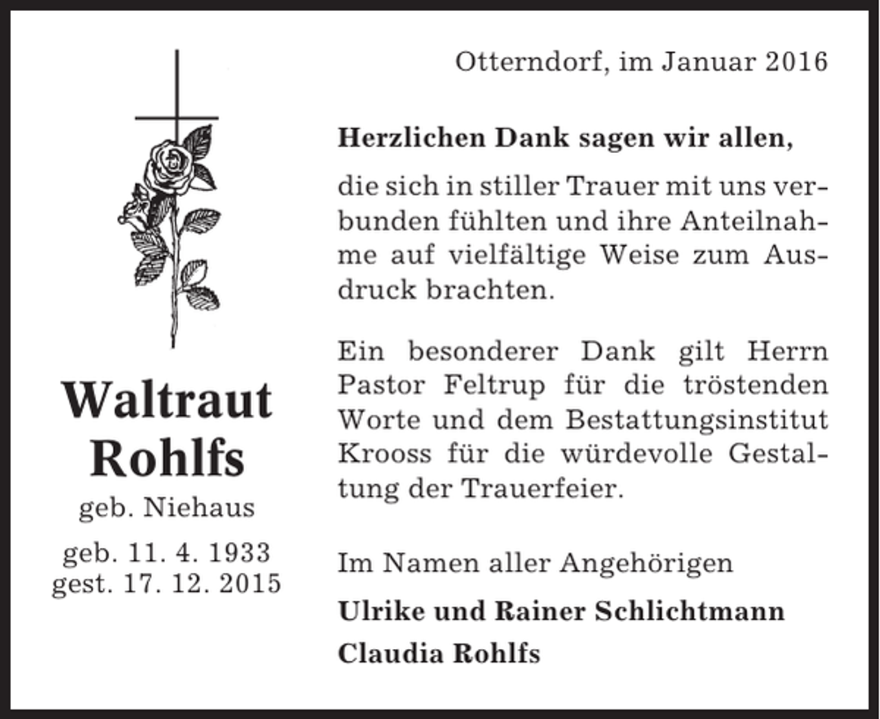 <p>Otterndorf, im Januar 2016<br />Herzlichen Dank sagen wir allen,<br />die sich in stiller Trauer mit uns verbunden fühlten und ihre Anteilnahme auf vielfältige Weise zum Ausdruck brachten.</p><p>Waltraut<br />Rohlfs<br />geb. Niehaus<br />geb. 11. 4. 1933<br />gest. 17. 12. 2015</p><p>Ein besonderer Dank gilt Herrn<br />Pastor Feltrup für die tröstenden<br />Worte und dem Bestattungsinstitut<br />Krooss für die würdevolle Gestaltung der Trauerfeier.<br />Im Namen aller Angehörigen<br />Ulrike und Rainer Schlichtmann<br />Claudia Rohlfs</p>