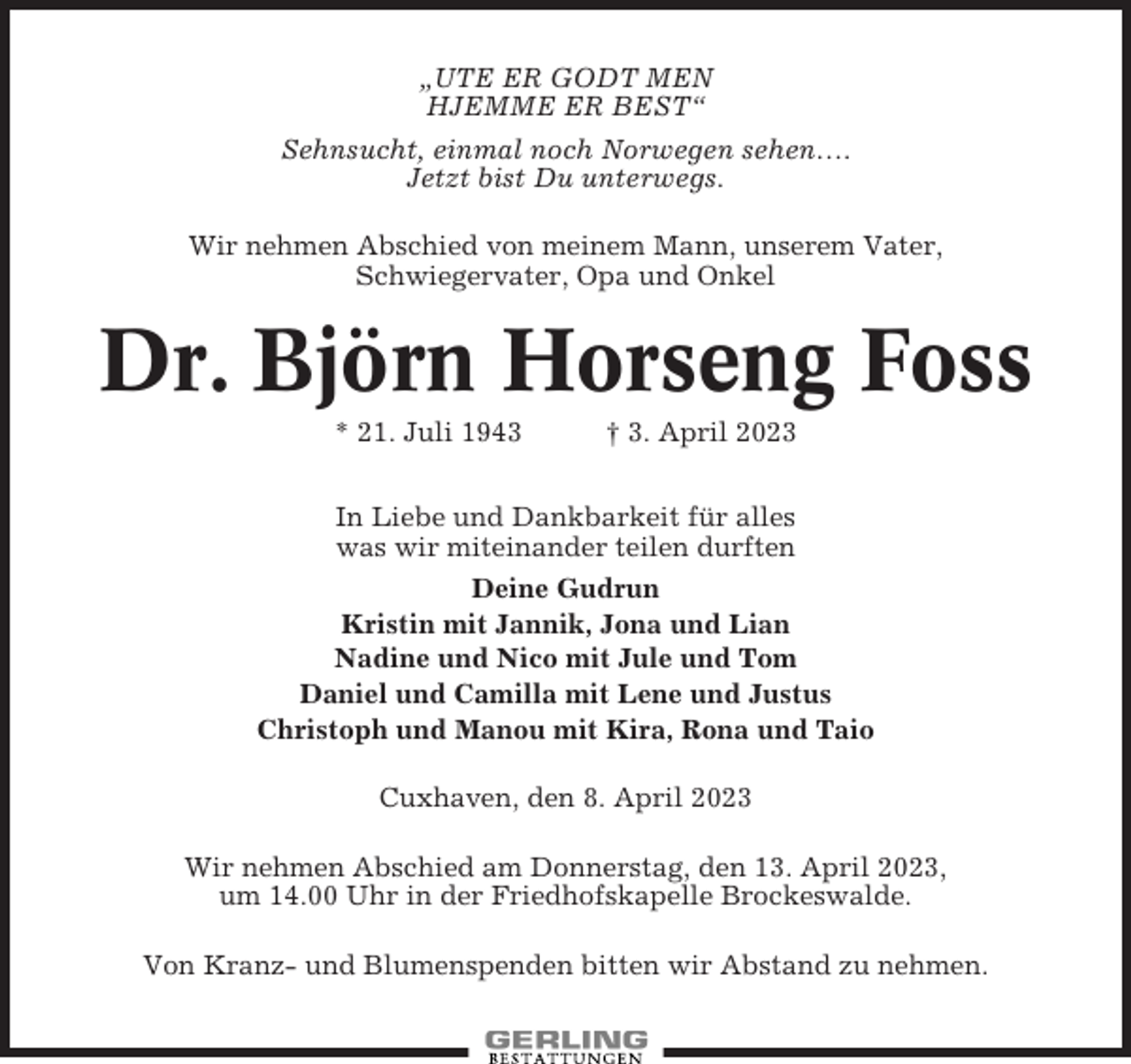 <p>„UTE ER GODT MEN<br />HJEMME ER BEST“<br />Sehnsucht, einmal noch Norwegen sehen….<br />Jetzt bist Du unterwegs.<br />Wir nehmen Abschied von meinem Mann, unserem Vater,<br />Schwiegervater, Opa und Onkel</p><p>Dr. Björn Horseng Foss<br />* 21. Juli 1943</p><p>† 3. April 2023</p><p>In Liebe und Dankbarkeit für alles<br />was wir miteinander teilen durften<br />Deine Gudrun<br />Kristin mit Jannik, Jona und Lian<br />Nadine und Nico mit Jule und Tom<br />Daniel und Camilla mit Lene und Justus<br />Christoph und Manou mit Kira, Rona und Taio<br />Cuxhaven, den 8. April 2023<br />Wir nehmen Abschied am Donnerstag, den 13. April 2023,<br />um 14.00 Uhr in der Friedhofskapelle Brockeswalde.<br />Von Kranz- und Blumenspenden bitten wir Abstand zu nehmen.</p>