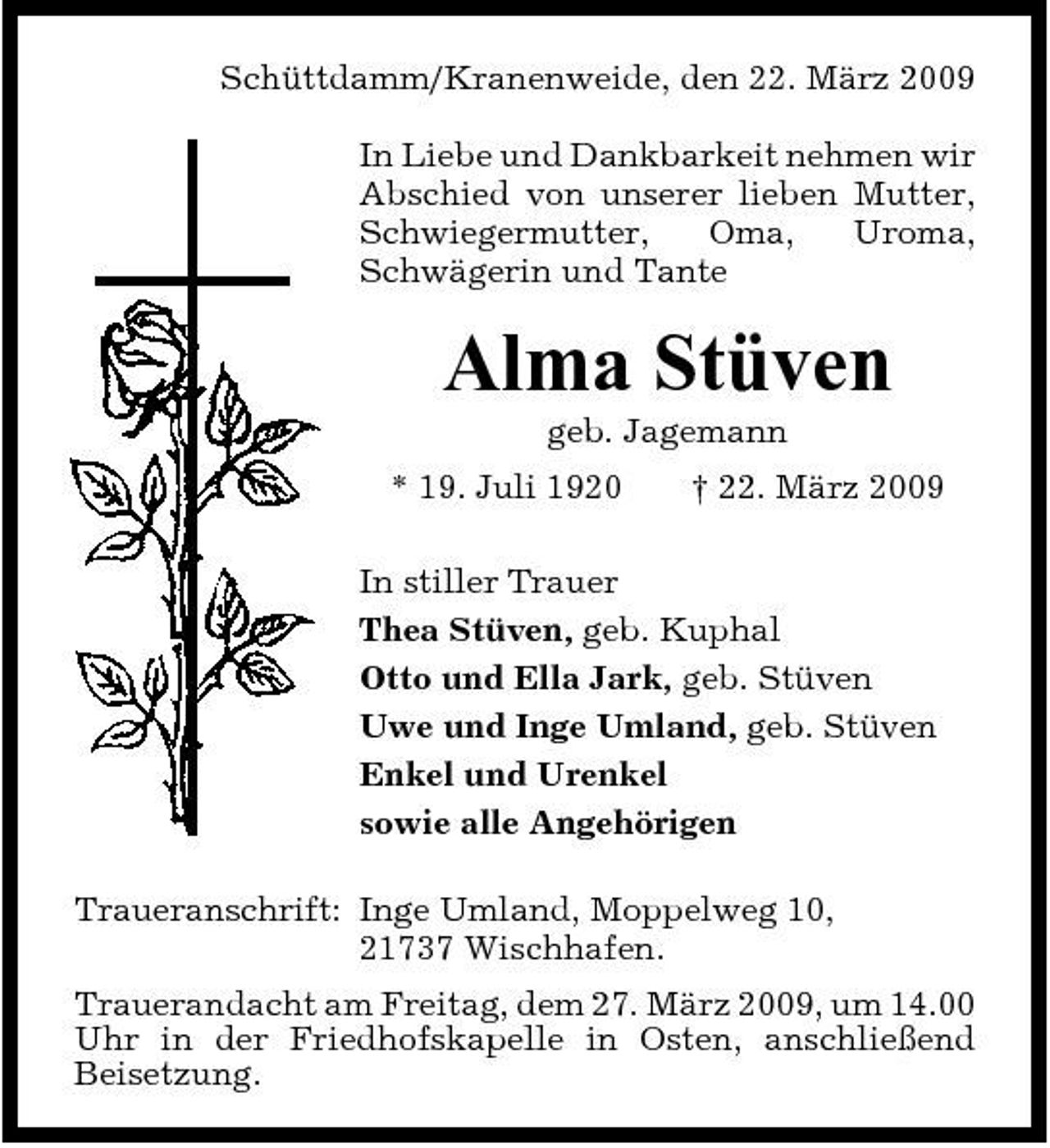<p>Schüttdamm/Kranenweide, den 22. März 2009 In Liebe und Dankbarkeit nehmen wir Abschied von unserer lieben Mutter, Schwiegermutter, Oma, Uroma, Schwägerin und Tante</p><p>Alma Stüven<br />geb. Jagemann * 19. Juli 1920 † 22. März 2009 In stiller Trauer Thea Stüven, geb. Kuphal Otto und Ella Jark, geb. Stüven Uwe und Inge Umland, geb. Stüven Enkel und Urenkel sowie alle Angehörigen Traueranschrift: Inge Umland, Moppelweg 10, 21737 Wischhafen. Trauerandacht am Freitag, dem 27. März 2009, um 14.00 Uhr in der Friedhofskapelle in Osten, anschließend Beisetzung.</p>