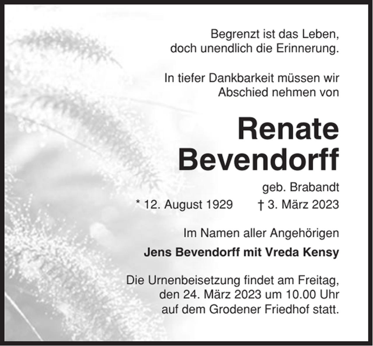 <p>Begrenzt ist das Leben,<br />doch unendlich die Erinnerung.<br />In tiefer Dankbarkeit müssen wir<br />Abschied nehmen von</p><p>Renate<br />Bevendorff<br />* 12. August 1929</p><p>geb. Brabandt<br />† 3. März 2023</p><p>Im Namen aller Angehörigen<br />Jens Bevendorff mit Vreda Kensy<br />Die Urnenbeisetzung findet am Freitag,<br />den 24. März 2023 um 10.00 Uhr<br />auf dem Grodener Friedhof statt.</p>