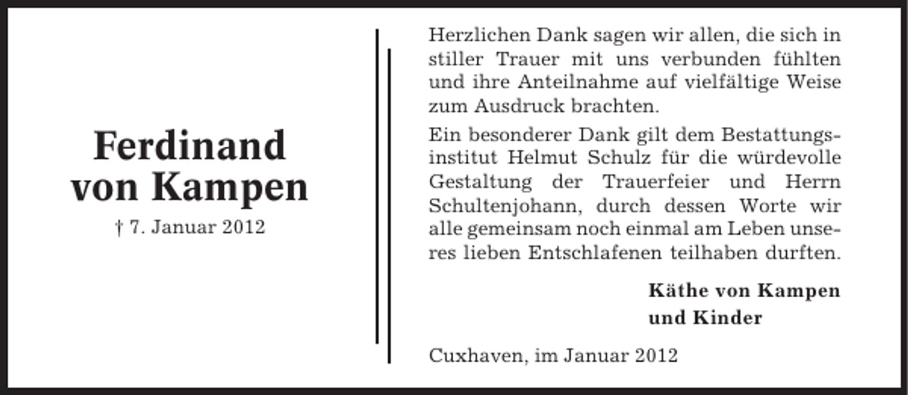 <p>Ferdinand<br />von Kampen<br />† 7. Januar 2012</p><p>Herzlichen Dank sagen wir allen, die sich in<br />stiller Trauer mit uns verbunden fühlten<br />und ihre Anteilnahme auf vielfältige Weise<br />zum Ausdruck brachten.<br />Ein besonderer Dank gilt dem Bestattungsinstitut Helmut Schulz für die würdevolle<br />Gestaltung der Trauerfeier und Herrn<br />Schultenjohann, durch dessen Worte wir<br />alle gemeinsam noch einmal am Leben unseres lieben Entschlafenen teilhaben durften.</p><p>Käthe von Kampen<br />und Kinder<br />Cuxhaven, im Januar 2012</p>