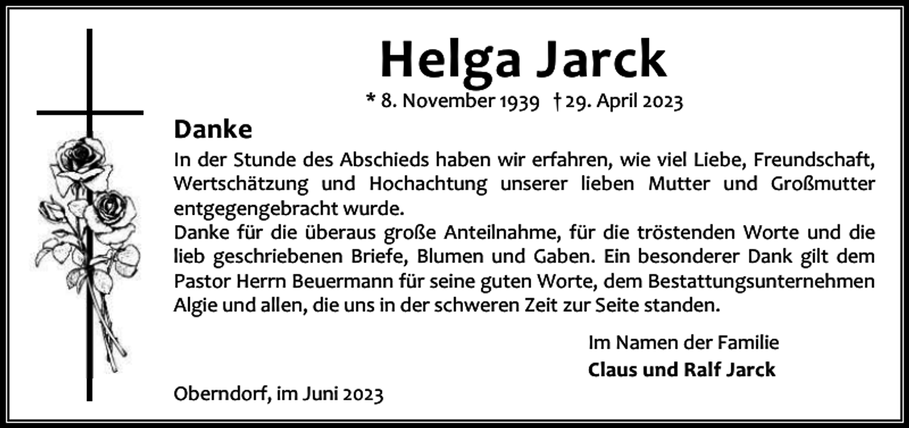 <p>Helga Jarck</p><p>Danke</p><p>* 8. November 1939 † 29. April 2023</p><p>In der Stunde des Abschieds haben wir erfahren, wie viel Liebe, Freundschaft,<br />Wertschätzung und Hochachtung unserer lieben Mutter und Großmutter<br />entgegengebracht wurde.<br />Danke für die überaus große Anteilnahme, für die tröstenden Worte und die<br />lieb geschriebenen Briefe, Blumen und Gaben. Ein besonderer Dank gilt dem<br />Pastor Herrn Beuermann für seine guten Worte, dem Bestattungsunternehmen<br />Algie und allen, die uns in der schweren Zeit zur Seite standen.</p><p>Oberndorf, im Juni 2023</p><p>Im Namen der Familie<br />Claus und Ralf Jarck</p>