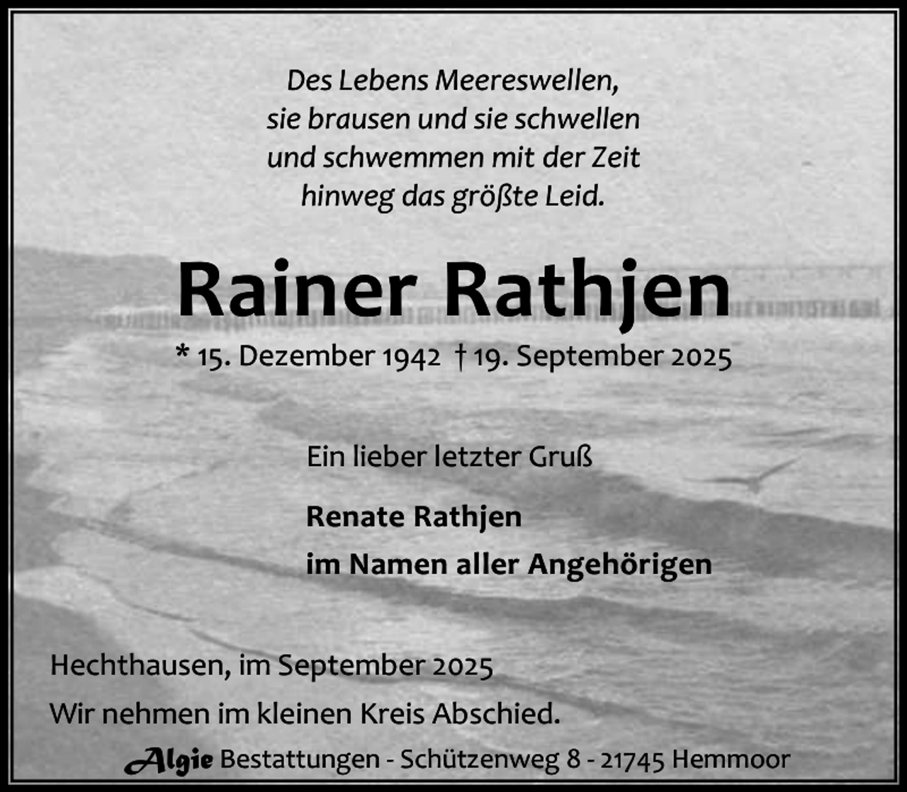 <p>Des Lebens Meereswellen,<br />sie brausen und sie schwellen<br />und schwemmen mit der Zeit<br />hinweg das größte Leid.</p><p>Rainer Rathjen</p><p>* 15. Dezember 1942 † 19. September 2025<br />Ein lieber letzter Gruß<br />Renate Rathjen<br />im Namen aller Angehörigen<br />Hechthausen, im September 2025<br />Wir nehmen im kleinen Kreis Abschied.<br />Algie Bestattungen - Schützenweg 8 - 21745 Hemmoor</p>