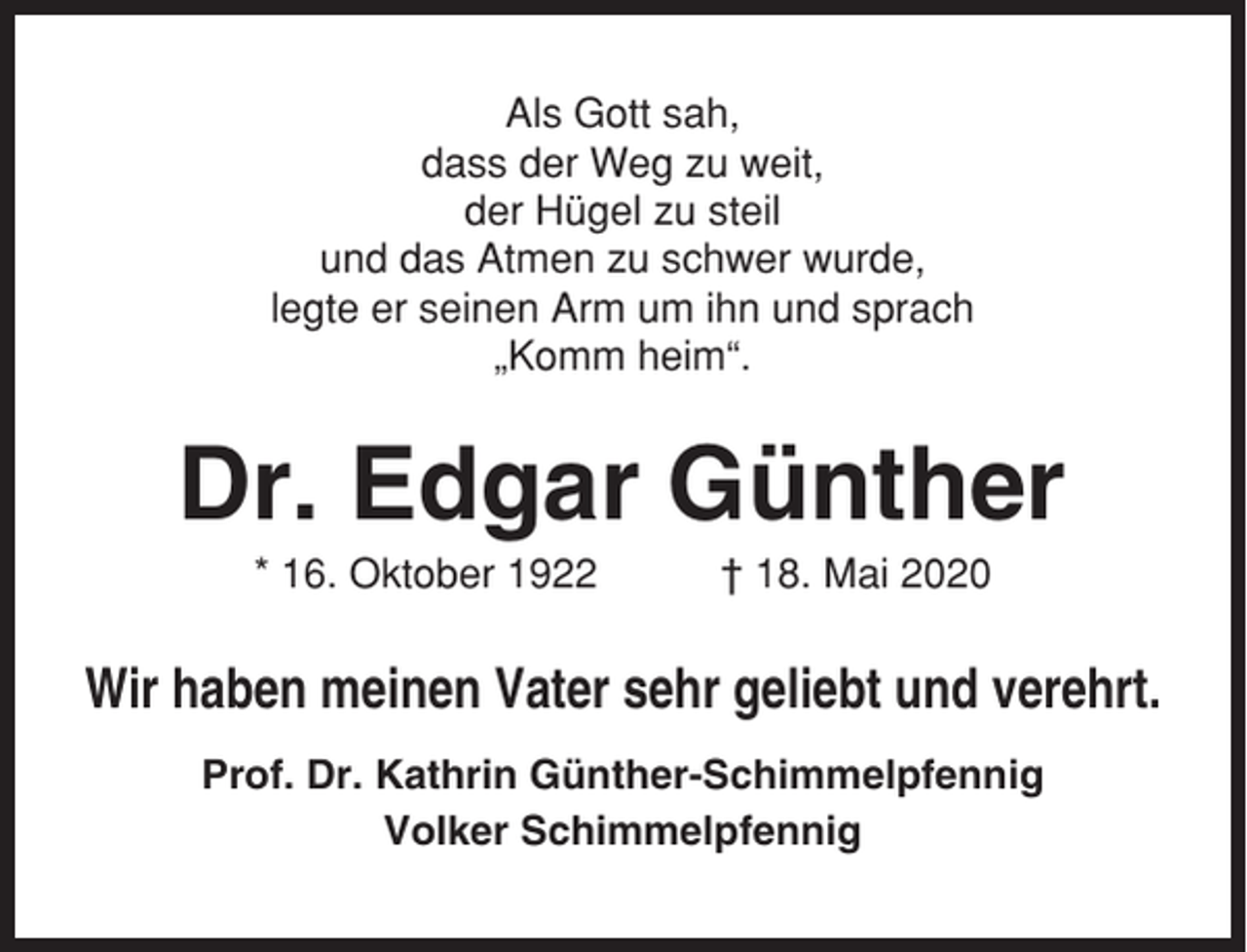 <p>Als Gott sah,<br />dass der Weg zu weit,<br />der Hügel zu steil<br />und das Atmen zu schwer wurde,<br />legte er seinen Arm um ihn und sprach<br />„Komm heim“.</p><p>Dr. Edgar Günther<br />* 16. Oktober 1922</p><p>† 18. Mai 2020</p><p>Wir haben meinen Vater sehr geliebt und verehrt.<br />Prof. Dr. Kathrin Günther-Schimmelpfennig<br />Volker Schimmelpfennig</p>