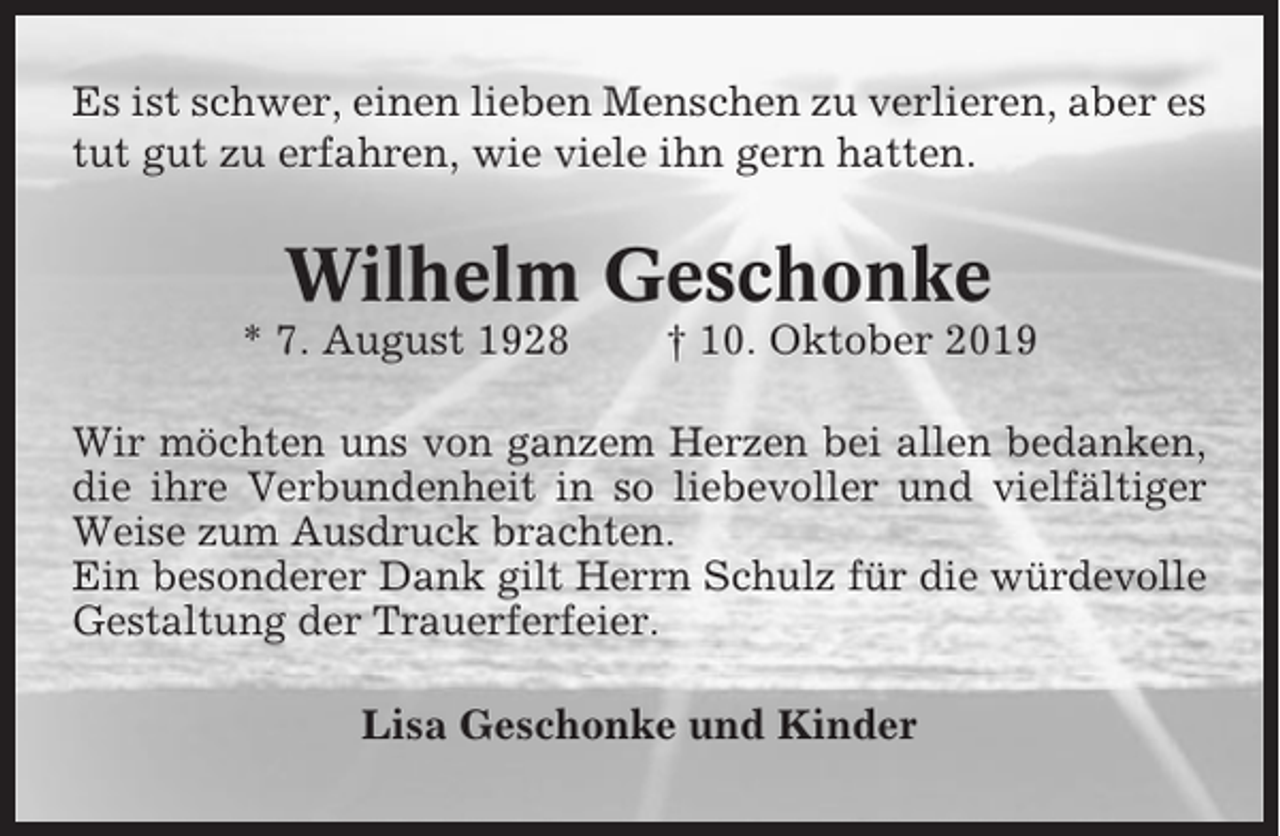 <p>Es ist schwer, einen lieben Menschen zu verlieren, aber es<br />tut gut zu erfahren, wie viele ihn gern hatten.</p><p>Wilhelm Geschonke<br />* 7. August 1928</p><p>† 10. Oktober 2019</p><p>Wir möchten uns von ganzem Herzen bei allen bedanken,<br />die ihre Verbundenheit in so liebevoller und vielfältiger<br />Weise zum Ausdruck brachten.<br />Ein besonderer Dank gilt Herrn Schulz für die würdevolle<br />Gestaltung der Trauerferfeier.<br />Lisa Geschonke und Kinder</p>