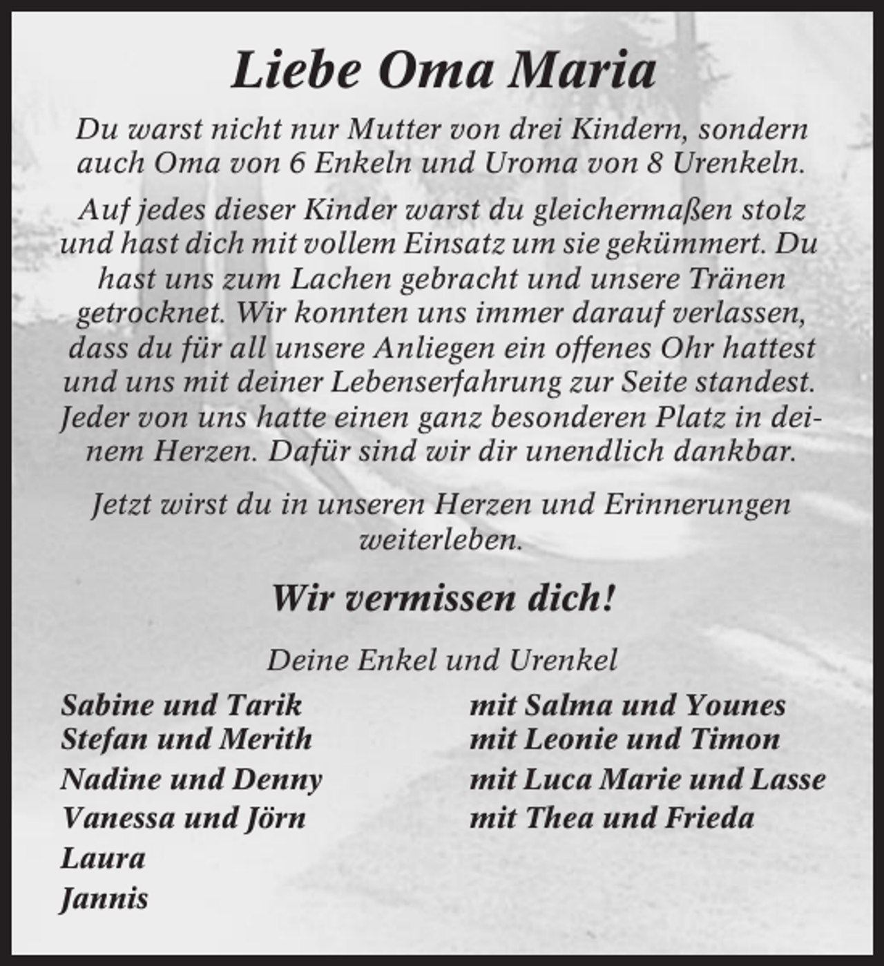 <p>Liebe Oma Maria<br />Du warst nicht nur Mutter von drei Kindern, sondern<br />auch Oma von 6 Enkeln und Uroma von 8 Urenkeln.<br />Auf jedes dieser Kinder warst du gleichermaßen stolz<br />und hast dich mit vollem Einsatz um sie gekümmert. Du<br />hast uns zum Lachen gebracht und unsere Tränen<br />getrocknet. Wir konnten uns immer darauf verlassen,<br />dass du für all unsere Anliegen ein offenes Ohr hattest<br />und uns mit deiner Lebenserfahrung zur Seite standest.<br />Jeder von uns hatte einen ganz besonderen Platz in deinem Herzen. Dafür sind wir dir unendlich dankbar.<br />Jetzt wirst du in unseren Herzen und Erinnerungen<br />weiterleben.</p><p>Wir vermissen dich!<br />Deine Enkel und Urenkel<br />Sabine und Tarik<br />Stefan und Merith<br />Nadine und Denny<br />Vanessa und Jörn<br />Laura<br />Jannis</p><p>mit Salma und Younes<br />mit Leonie und Timon<br />mit Luca Marie und Lasse<br />mit Thea und Frieda</p>