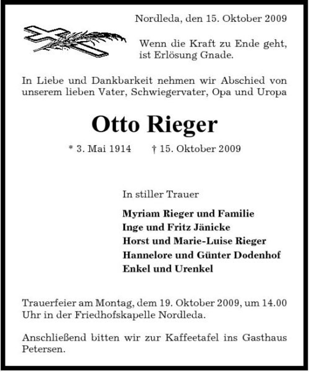 <p>Nordleda, den 15. Oktober 2009 Wenn die Kraft zu Ende geht, ist Erlösung Gnade. In Liebe und Dankbarkeit nehmen wir Abschied von unserem lieben Vater, Schwiegervater, Opa und Uropa</p><p>Otto Rieger<br />* 3. Mai 1914 † 15. Oktober 2009 In stiller Trauer Myriam Rieger und Familie Inge und Fritz Jänicke Horst und Marie-Luise Rieger Hannelore und Günter Dodenhof Enkel und Urenkel Trauerfeier am Montag, dem 19. Oktober 2009, um 14.00 Uhr in der Friedhofskapelle Nordleda. Anschließend bitten wir zur Kaffeetafel ins Gasthaus Petersen.</p>