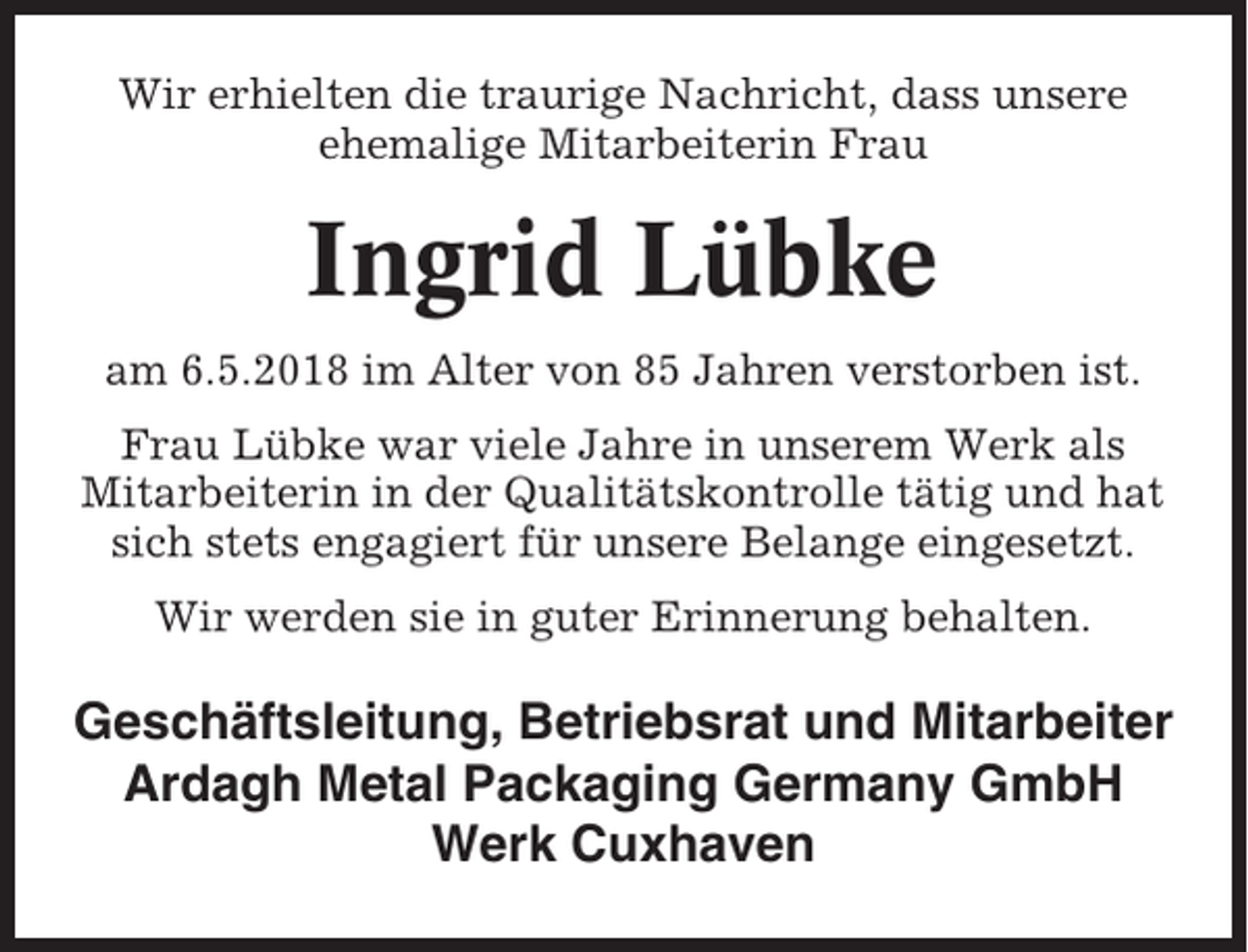<p>Wir erhielten die traurige Nachricht, dass unsere<br />ehemalige Mitarbeiterin Frau</p><p>Ingrid Lübke<br />am 6.5.2018 im Alter von 85 Jahren verstorben ist.<br />Frau Lübke war viele Jahre in unserem Werk als<br />Mitarbeiterin in der Qualitätskontrolle tätig und hat<br />sich stets engagiert für unsere Belange eingesetzt.<br />Wir werden sie in guter Erinnerung behalten.</p><p>Geschäftsleitung, Betriebsrat und Mitarbeiter<br />Ardagh Metal Packaging Germany GmbH<br />Werk Cuxhaven</p>