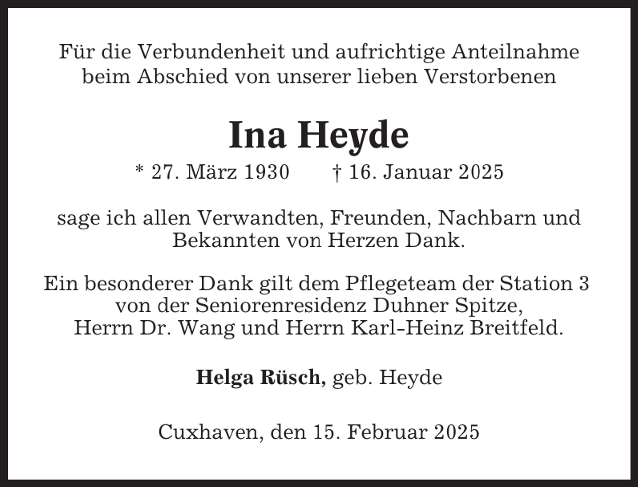 <p>Für die Verbundenheit und aufrichtige Anteilnahme<br />beim Abschied von unserer lieben Verstorbenen</p><p>Ina Heyde<br />* 27. März 1930</p><p>† 16. Januar 2025</p><p>sage ich allen Verwandten, Freunden, Nachbarn und<br />Bekannten von Herzen Dank.<br />Ein besonderer Dank gilt dem Pflegeteam der Station 3<br />von der Seniorenresidenz Duhner Spitze,<br />Herrn Dr. Wang und Herrn Karl-Heinz Breitfeld.<br />Helga Rüsch, geb. Heyde<br />Cuxhaven, den 15. Februar 2025</p>