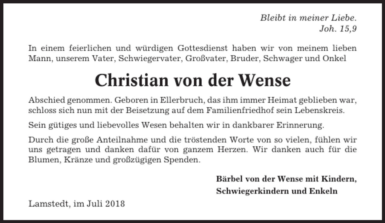 <p>Bleibt in meiner Liebe.<br />Joh. 15,9<br />In einem feierlichen und würdigen Gottesdienst haben wir von meinem lieben<br />Mann, unserem Vater, Schwiegervater, Großvater, Bruder, Schwager und Onkel</p><p>Christian von der Wense<br />Abschied genommen. Geboren in Ellerbruch, das ihm immer Heimat geblieben war,<br />schloss sich nun mit der Beisetzung auf dem Familienfriedhof sein Lebenskreis.<br />Sein gütiges und liebevolles Wesen behalten wir in dankbarer Erinnerung.<br />Durch die große Anteilnahme und die tröstenden Worte von so vielen, fühlen wir<br />uns getragen und danken dafür von ganzem Herzen. Wir danken auch für die<br />Blumen, Kränze und großzügigen Spenden.<br />Bärbel von der Wense mit Kindern,<br />Schwiegerkindern und Enkeln</p><p>Lamstedt, im Juli 2018</p>