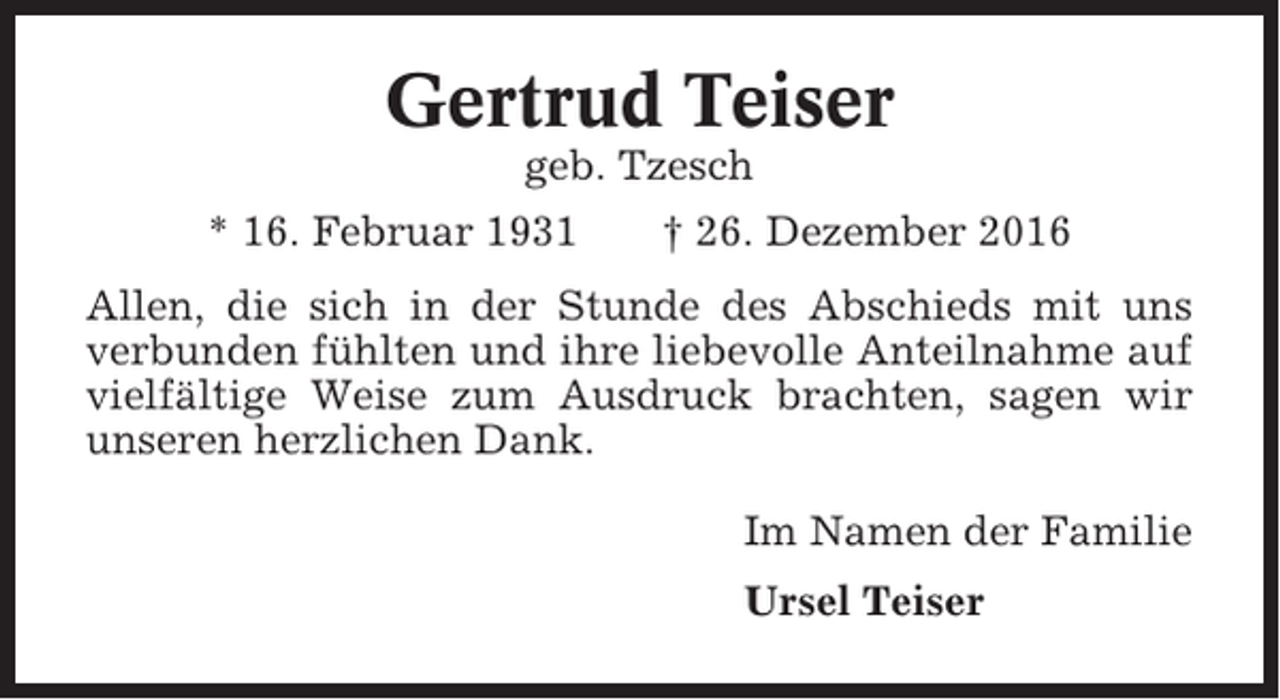 <p>Gertrud Teiser<br />geb. Tzesch<br />* 16. Februar 1931</p><p>† 26. Dezember 2016</p><p>Allen, die sich in der Stunde des Abschieds mit uns<br />verbunden fühlten und ihre liebevolle Anteilnahme auf<br />vielfältige Weise zum Ausdruck brachten, sagen wir<br />unseren herzlichen Dank.<br />Im Namen der Familie<br />Ursel Teiser</p>