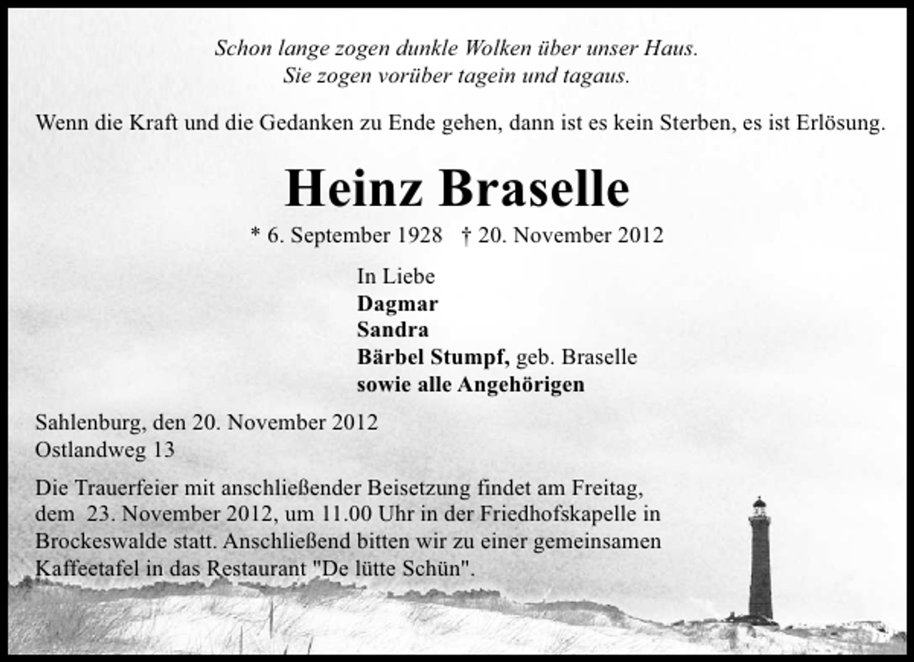 <p>Schon lange zogen dunkle Wolken über unser Haus.<br />Sie zogen vorüber tagein und tagaus.<br />Wenn die Kraft und die Gedanken zu Ende gehen, dann ist es kein Sterben, es ist Erlösung.</p>
<p>Heinz Braselle</p>
<p>* 6. September 1928</p>
<p>† 20. November 2012<br />In Liebe<br />Dagmar<br />Sandra<br />Bärbel Stumpf, geb. Braselle<br />sowie alle Angehörigen<br />Sahlenburg, den 20. November 2012<br />Ostlandweg 13<br />Die Trauerfeier mit anschließender Beisetzung findet am Freitag,<br />dem 23. November 2012, um 11.00 Uhr in der Friedhofskapelle in<br />Brockeswalde statt. Anschließend bitten wir zu einer gemeinsamen<br />Kaffeetafel in das Restaurant "De lütte Schün".</p>