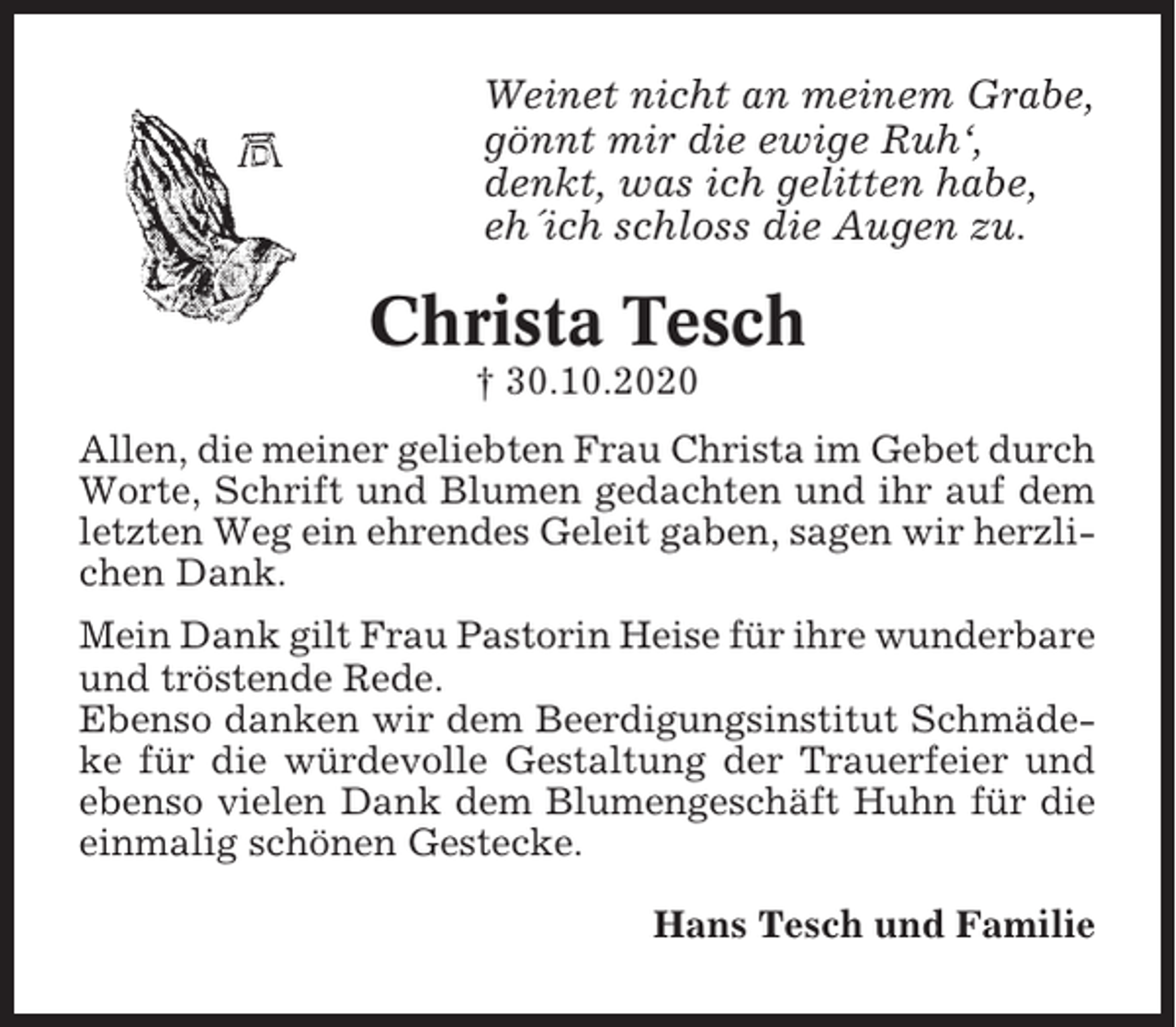 <p>Weinet nicht an meinem Grabe,<br />gönnt mir die ewige Ruh‘,<br />denkt, was ich gelitten habe,<br />eh´ich schloss die Augen zu.</p><p>Christa Tesch<br />† 30.10.2020<br />Allen, die meiner geliebten Frau Christa im Gebet durch<br />Worte, Schrift und Blumen gedachten und ihr auf dem<br />letzten Weg ein ehrendes Geleit gaben, sagen wir herzlichen Dank.<br />Mein Dank gilt Frau Pastorin Heise für ihre wunderbare<br />und tröstende Rede.<br />Ebenso danken wir dem Beerdigungsinstitut Schmädeke für die würdevolle Gestaltung der Trauerfeier und<br />ebenso vielen Dank dem Blumengeschäft Huhn für die<br />einmalig schönen Gestecke.<br />Hans Tesch und Familie</p>