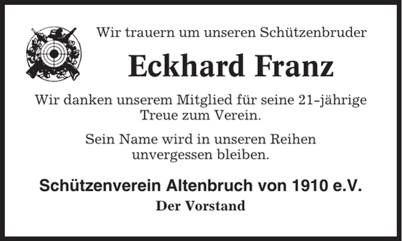 <p>Wir trauern um unseren Schützenbruder</p><p>Eckhard Franz<br />Wir danken unserem Mitglied für seine 21-jährige<br />Treue zum Verein.<br />Sein Name wird in unseren Reihen<br />unvergessen bleiben.</p><p>Schützenverein Altenbruch von 1910 e.V.<br />Der Vorstand</p>
