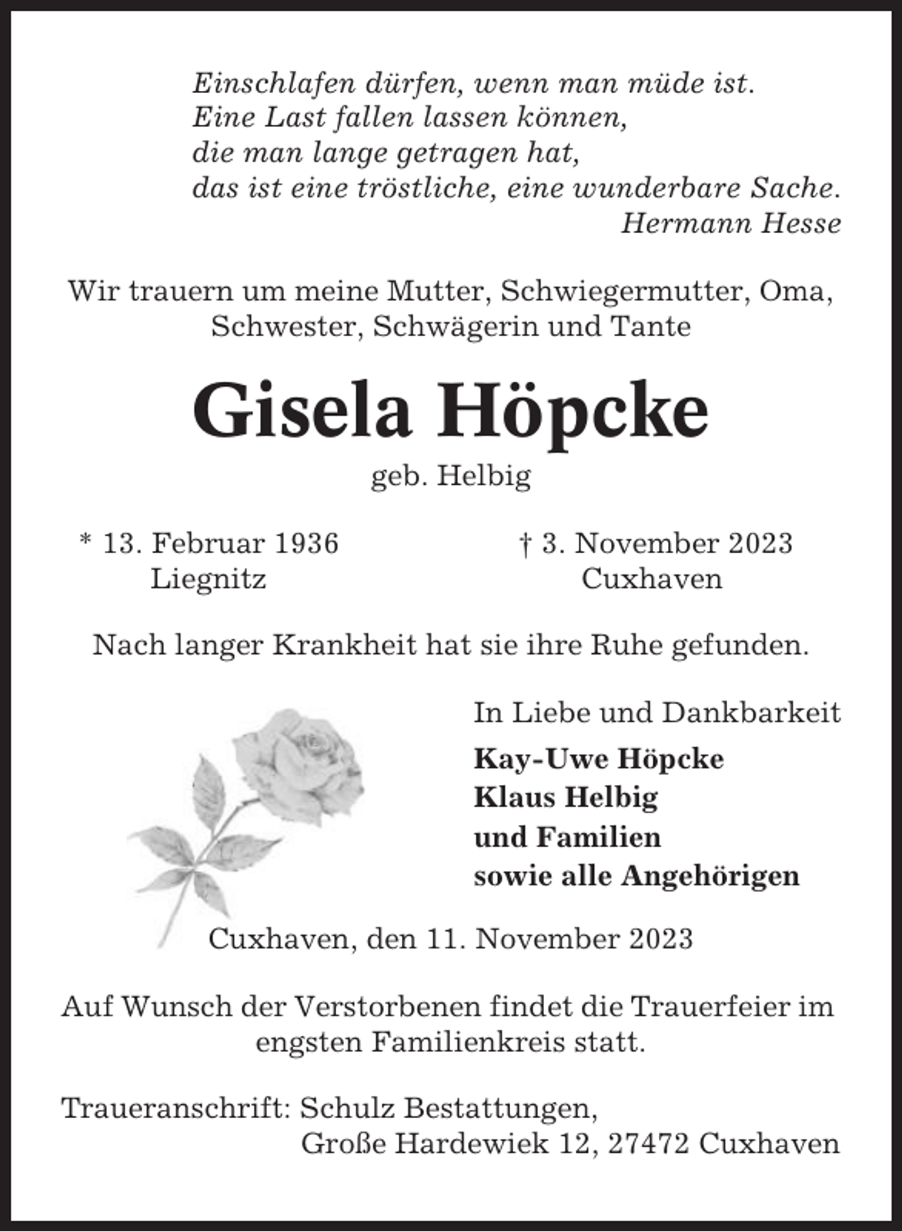 <p>Einschlafen dürfen, wenn man müde ist.<br />Eine Last fallen lassen können,<br />die man lange getragen hat,<br />das ist eine tröstliche, eine wunderbare Sache.<br />Hermann Hesse<br />Wir trauern um meine Mutter, Schwiegermutter, Oma,<br />Schwester, Schwägerin und Tante</p><p>Gisela Höpcke<br />geb. Helbig<br />* 13. Februar 1936<br />Liegnitz</p><p>† 3. November 2023<br />Cuxhaven</p><p>Nach langer Krankheit hat sie ihre Ruhe gefunden.<br />In Liebe und Dankbarkeit<br />Kay-Uwe Höpcke<br />Klaus Helbig<br />und Familien<br />sowie alle Angehörigen<br />Cuxhaven, den 11. November 2023<br />Auf Wunsch der Verstorbenen findet die Trauerfeier im<br />engsten Familienkreis statt.<br />Traueranschrift: Schulz Bestattungen,<br />Große Hardewiek 12, 27472 Cuxhaven</p>
