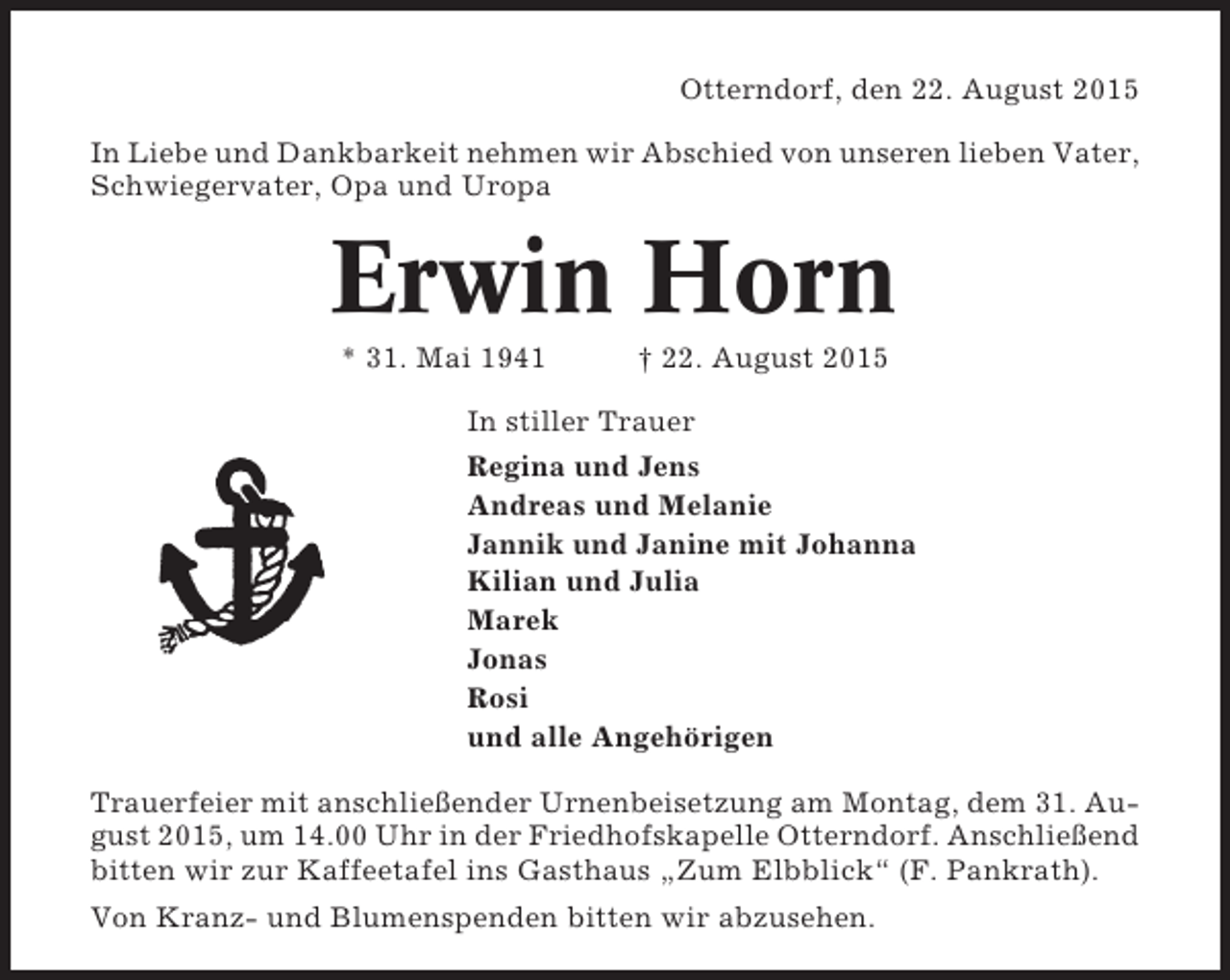 <p>Otterndorf, den 22. August 2015<br />In Liebe und Dankbarkeit nehmen wir Abschied von unseren lieben Vater,<br />Schwiegervater, Opa und Uropa</p><p>Erwin Horn<br />* 31. Mai 1941</p><p>† 22. August 2015</p><p>In stiller Trauer<br />Regina und Jens<br />Andreas und Melanie<br />Jannik und Janine mit Johanna<br />Kilian und Julia<br />Marek<br />Jonas<br />Rosi<br />und alle Angehörigen<br />Trauerfeier mit anschließender Urnenbeisetzung am Montag, dem 31. August 2015, um 14.00 Uhr in der Friedhofskapelle Otterndorf. Anschließend<br />bitten wir zur Kaffeetafel ins Gasthaus „Zum Elbblick“ (F. Pankrath).<br />Von Kranz- und Blumenspenden bitten wir abzusehen.</p>