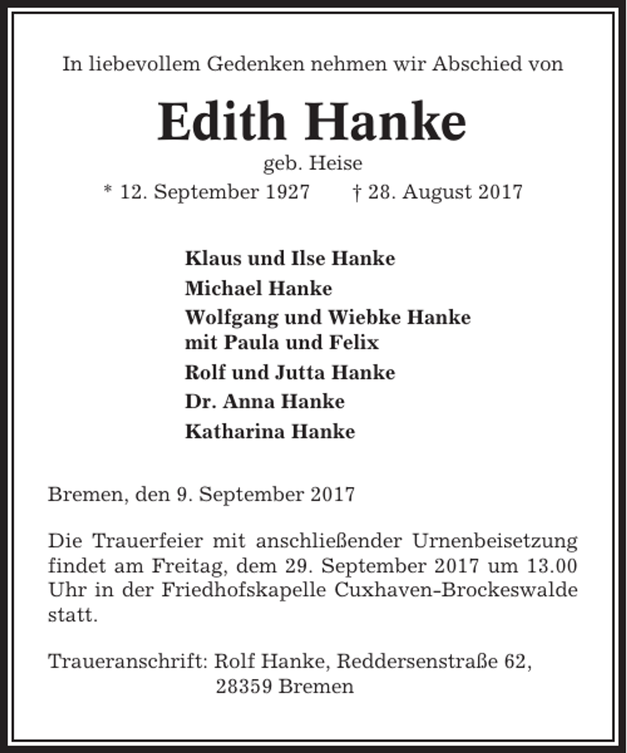 <p>In liebevollem Gedenken nehmen wir Abschied von</p><p>Edith Hanke<br />geb. Heise<br />* 12. September 1927<br />† 28. August 2017<br />Klaus und Ilse Hanke<br />Michael Hanke<br />Wolfgang und Wiebke Hanke<br />mit Paula und Felix<br />Rolf und Jutta Hanke<br />Dr. Anna Hanke<br />Katharina Hanke<br />Bremen, den 9. September 2017<br />Die Trauerfeier mit anschließender Urnenbeisetzung<br />findet am Freitag, dem 29. September 2017 um 13.00<br />Uhr in der Friedhofskapelle Cuxhaven-Brockeswalde<br />statt.<br />Traueranschrift: Rolf Hanke, Reddersenstraße 62,<br />28359 Bremen</p>