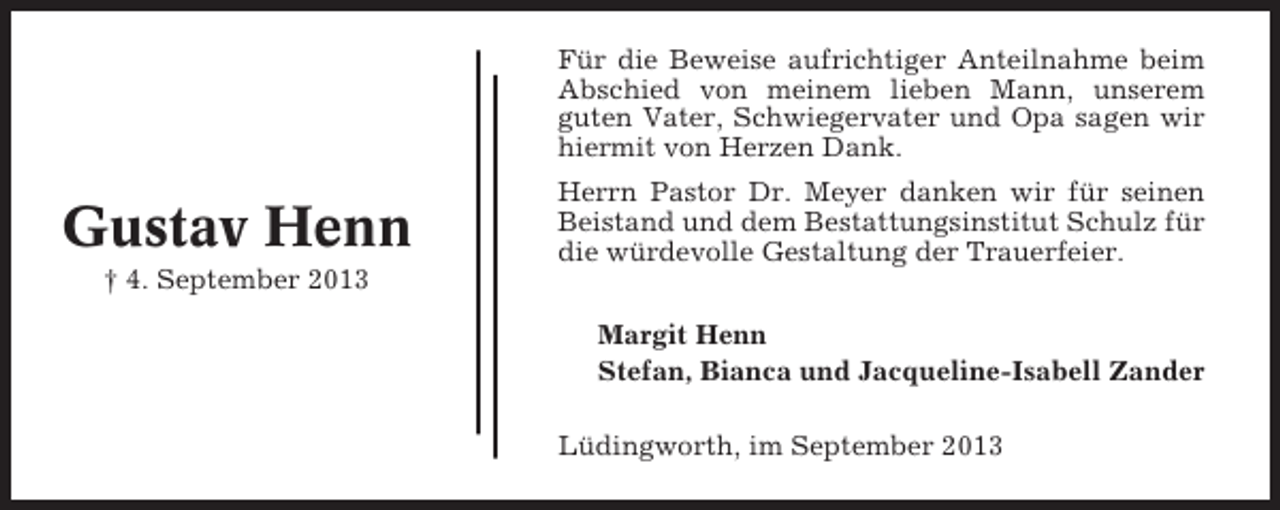 <p>Für die Beweise aufrichtiger Anteilnahme beim<br />Abschied von meinem lieben Mann, unserem<br />guten Vater, Schwiegervater und Opa sagen wir<br />hiermit von Herzen Dank.</p><p>Gustav Henn</p><p>Herrn Pastor Dr. Meyer danken wir für seinen<br />Beistand und dem Bestattungsinstitut Schulz für<br />die würdevolle Gestaltung der Trauerfeier.</p><p>† 4. September 2013<br />Margit Henn<br />Stefan, Bianca und Jacqueline-Isabell Zander<br />Lüdingworth, im September 2013</p>